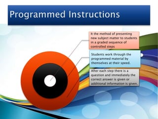 It the method of presenting
new subject matter to students
in a graded sequence of
controlled steps
Students work through the
programmed material by
themselves at their speed.
After each step there is a
question and immediately the
correct answer is given or
additional information is given.
 
