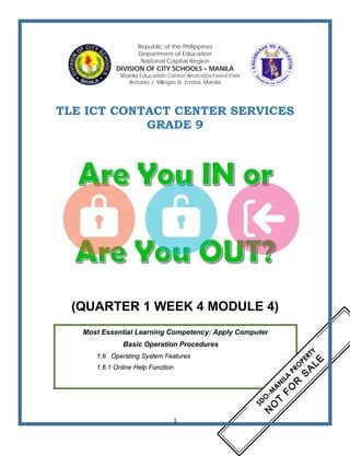 Republic of the Philippines
Department of Education
National Capital Region
DIVISION OF CITY SCHOOLS – MANILA
Manila Education Center Arroceros Forest Park
Antonio J. Villegas St. Ermita, Manila
TLE ICT CONTACT CENTER SERVICES
GRADE 9
(QUARTER 1 WEEK 4 MODULE 4)
Most Essential Learning Competency: Apply Computer
Basic Operation Procedures
1.6 Operating System Features
1.6.1 Online Help Function
1
 