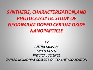 SYNTHESIS, CHARACTERISATION,AND
PHOTOCATALYTIC STUDY OF
NEODIMIUM DOPED CERIUM OXIDE
NANOPARTICLE
BY
AJITHA KUMARI
ZM17EDPS02
PHYSICAL SCIENCE
ZAINAB MEMORIAL COLLEGE OF TEACHER EDUCATION
1
 
