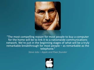 "The most compelling reason for most people to buy a computer
  for the home will be to link it to a nationwide communications
network. We're just in the beginning stages of what will be a truly
remarkable breakthrough for most people – as remarkable as the
                             telephone.“
                 Steve Jobs – Apple and Pixar founder
 