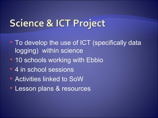 To develop the use of ICT (specifically data logging)  within science 10 schools working with Ebbio 4 in school sessions Activities linked to SoW Lesson plans & resources 