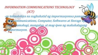 INFORMATION COMMUNICATIONS TECHNOLOGY
(ICT)
-ay teknolohiya na naghahatid ng impormasyonsa pamamagitan ng
Telecommunications, Computer, Softwares at Storage upang
makapamahagi, mangalap, at mag-ipon ng mahahalagang
impormasyon.
 