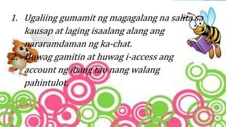 1. Ugaliing gumamit ng magagalang na salita sa
kausap at laging isaalang alang ang
nararamdaman ng ka-chat.
2. Huwag gamitin at huwag i-access ang
account ng ibang tao nang walang
pahintulot.
 