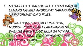 1. MAG-UPLOAD, MAG-DOWLOAD O MAMAHAGI
LAMANG NG MGA ANGKOP AT NARARAPAT
NA IMPORMASYON O FILES.
2. HUWAG SUMIPI NG IMPORMASYON,
MUSIKA, VIDEO O MGA LARAWAN NANG
WALANG PAHINTULOT MULA SA MAY-ARI
LALO PA AT HINDI ITO COPYRIGHT FREE
(COPYRIGHT LAW)
 