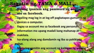 Paano natin pinamamahalaan ang produkto?
Sagutin ng TAMA o MALI.
1. Huwag ipaalam ang password ng account
mo sa facebook.
2. Ugaliing mag log in at log off pagkatapos gumamit ng
devices o computer.
3. Ilagay sa account mo sa facebook ang personal
information mo upang madali kang mahanap at
makilala.
4. Isa-alang alang ang damdamin ng iba sa pakikipag
chat.
5. Maaaring gamitin ang account ng kaibigan ng walang
 