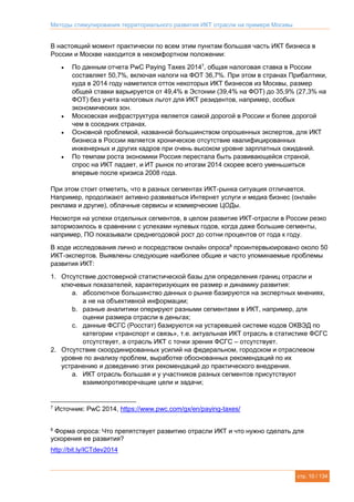 Методы стимулирования территориального развития ИКТ отрасли на примере Москвы
стр. 10 / 134
В настоящий момент практически по всем этим пунктам большая часть ИКТ бизнеса в
России и Москве находится в некомфортном положении:
 По данным отчета PwC Paying Taxes 20147
, общая налоговая ставка в России
составляет 50,7%, включая налоги на ФОТ 36,7%. При этом в странах Прибалтики,
куда в 2014 году наметился отток некоторых ИКТ бизнесов из Москвы, размер
общей ставки варьируется от 49,4% в Эстонии (39,4% на ФОТ) до 35,9% (27,3% на
ФОТ) без учета налоговых льгот для ИКТ резидентов, например, особых
экономических зон.
 Московская инфраструктура является самой дорогой в России и более дорогой
чем в соседних странах.
 Основной проблемой, названной большинством опрошенных экспертов, для ИКТ
бизнеса в России является хроническое отсутствие квалифицированных
инженерных и других кадров при очень высоком уровне зарплатных ожиданий.
 По темпам роста экономики Россия перестала быть развивающейся страной,
спрос на ИКТ падает, и ИТ рынок по итогам 2014 скорее всего уменьшиться
впервые после кризиса 2008 года.
При этом стоит отметить, что в разных сегментах ИКТ-рынка ситуация отличается.
Например, продолжают активно развиваться Интернет услуги и медиа бизнес (онлайн
реклама и другие), облачные сервисы и коммерческие ЦОДы.
Несмотря на успехи отдельных сегментов, в целом развитие ИКТ-отрасли в России резко
затормозилось в сравнении с успехами нулевых годов, когда даже большие сегменты,
например, ПО показывали среднегодовой рост до сотни процентов от года к году.
В ходе исследования лично и посредством онлайн опроса8
проинтервьюировано около 50
ИКТ-экспертов. Выявлены следующие наиболее общие и часто упоминаемые проблемы
развития ИКТ:
1. Отсутствие достоверной статистической базы для определения границ отрасли и
ключевых показателей, характеризующих ее размер и динамику развития:
a. абсолютное большинство данных о рынке базируются на экспертных мнениях,
а не на объективной информации;
b. разные аналитики оперируют разными сегментами в ИКТ, например, для
оценки размера отрасли в деньгах;
c. данные ФСГС (Росстат) базируются на устаревшей системе кодов ОКВЭД по
категории «транспорт и связь», т.е. актуальная ИКТ отрасль в статистике ФСГС
отсутствует, а отрасль ИКТ с точки зрения ФСГС – отсутствует.
2. Отсутствие скоординированных усилий на федеральном, городском и отраслевом
уровне по анализу проблем, выработке обоснованных рекомендаций по их
устранению и доведению этих рекомендаций до практического внедрения.
a. ИКТ отрасль большая и у участников разных сегментов присутствуют
взаимопротиворечащие цели и задачи;
7
Источник: PwC 2014, https://www.pwc.com/gx/en/paying-taxes/
8
Форма опроса: Что препятствует развитию отрасли ИКТ и что нужно сделать для
ускорения ее развития?
http://bit.ly/ICTdev2014
 
