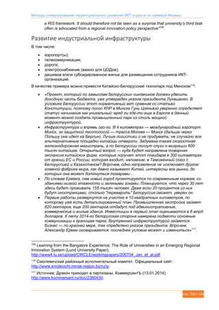 Методы стимулирования территориального развития ИКТ отрасли на примере Москвы
стр. 100 / 134
a RIS framework. It should therefore not be seen as a surprise that university’s third task
often is advocated from a regional innovation policy perspective”109
.
Развитие индустриальной инфраструктуры
В том числе:
 аэропорт(ы);
 телекоммуникации;
 дороги;
 электроснабжение (важно для ЦОДов);
 дешевое и/или субсидированное жилье для размещения сотрудников ИКТ-
организаций.
В качестве примера можно привести Китайско-Белорусский технопарк под Минском110
:
 «Проект, который по замыслам белорусских чиновников должен удвоить
доходную часть бюджета, уже утвержден указом президента Лукашенко. В
условиях Белоруссии этот нормативный акт сравним со статьей
Конституции, поэтому посол КНР в Минске Гунь Цзяньвэй уверенно определяет
статус начинания как уникальный: вряд ли где-то еще в Европе в данный
момент можно создать промышленный парк со столь мощной
инфраструктурой.
 Инфраструктура и впрямь ого-го. В 4 километрах — международный аэропорт
Минск, за защитной лесополосой — трасса Москва — Минск (дальше через
Польшу она идет на Берлин). Лучше логистики и не придумать: не случайно все
альтернативные площадки китайцы отвергли. Задумана также скоростная
железнодорожная магистраль, а по Белоруссии ползут слухи о миграции 600
тысяч китайцев. Открытый вопрос — куда будет направлена товарная
экспансия китайских фирм, которые получат этот плацдарм в 300 километрах
от границ ЕС и России, которая входит, напомним, в Таможенный союз с
Белоруссией и Казахстаном? Впрочем, одно направление не исключает другое:
главной фабрике мира, как давно называют Китай, интересны все рынки, до
которых она может дотянуться товарами…
 По словам Ермака, сам новый город проектируется по современным нормам, со
зданиями низкой этажности и зелеными зонами. Планируется, что через 30 лет
здесь будет проживать 155 тысяч человек. Даже если 20 процентов из них
будут иностранцами, столько "переварить" Белоруссия сможет, уверен он.
 Первые работы развернутся на участке в 10 квадратных километров, по
которому уже есть детализированный план. Промышленная застройка займет
820 гектаров, еще 200 гектаров отдадут под административные,
коммерческие и жилые здания. Инвестиции в первый этап оцениваются в 6 млрд
долларов. К лету 2014-го белорусская сторона намерена подвести основные
коммуникации к границам парка. Внутренней инфраструктурой займется
бизнес — по крайней мере, так определено указом президента. Впрочем,
Александр Ермак оговаривается: последнее условие может и измениться»111
.
109
Learning from the Bangalore Experience: The Role of Universities in an Emerging Regional
Innovation System (Lund University Paper),
http://www4.lu.se/upload/CIRCLE/workingpapers/200704_Jan_et_al.pdf.
110
Смолевичский районный исполнительный комитет. Официальный сайт:
http://www.smolevichi.minsk-region.by/ru/ip.
111
Источник: Дракон приходит в партизаны, КоммерсантЪ (13.01.2014),
http://www.kommersant.ru/doc/2380430.
 