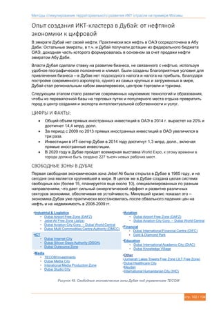 Методы стимулирования территориального развития ИКТ отрасли на примере Москвы
стр. 102 / 134
Опыт создания ИКТ-кластера в Дубай: от нефтяной
экономики к цифровой
В эмирате Дубай нет своей нефти. Практически вся нефть в ОАЭ сосредоточена в Абу
Даби. Остальные эмираты, в т.ч. и Дубай получали дотации из федерального бюджета
ОАЭ, доходная часть которого формировалась в основном за счет продажи нефти
эмиратом Абу Даби.
Власти Дубая сделали ставку на развитие бизнеса, не связанного с нефтью, используя
удобное географическое положение и климат. Были созданы благоприятные условия для
привлечения бизнеса – в Дубае нет подоходного налога и налога на прибыль. Благодаря
постройке современного аэропорта, одного из самых крупных и загруженных в мире,
Дубай стал региональным хабом авиаперевозок, центром торговли и туризма.
Следующим этапом стало развитие современных наукоемких технологий и образования,
чтобы из перевалочной базы на торговых путях и популярного места отдыха превратить
город в центр создания и экспорта интеллектуальной собственности и услуг.
ЦИФРЫ И ФАКТЫ:
 Общий объем прямых иностранных инвестиций в ОАЭ в 2014 г. вырастет на 20% и
достигнет 14,4 млрд. долл.
 За период с 2009 по 2013 прямых иностранных инвестиций в ОАЭ увеличился в
три раза.
 Инвестиции в ИТ-сектор Дубая в 2014 году достигнут 1,3 млрд. долл., включая
прямые иностранные инвестиции.
 В 2020 году в Дубае пройдет всемирная выставка World Expo, к этому времени в
городе должно быть создано 227 тысяч новых рабочих мест.
СВОБОДНЫЕ ЗОНЫ В ДУБАЕ
Первая свободная экономическая зона Jebel Ali была открыта в Дубае в 1985 году, и на
сегодня она является крупнейшей в мире. В целом же в Дубае создана целая система
свободных зон (более 15, планируется еще около 10), специализированных по разным
направлениям, что дает сильный синергетический эффект и развитие различных
секторов экономики, обеспечивая ее устойчивость. Минувший кризис показал это –
экономика Дубая уже практически восстановилась после обвального падения цен на
нефть и на недвижимость в 2008-2009 гг.
Рисунок 49. Свободные экономические зоны Дубая под управлением TECOM
 
