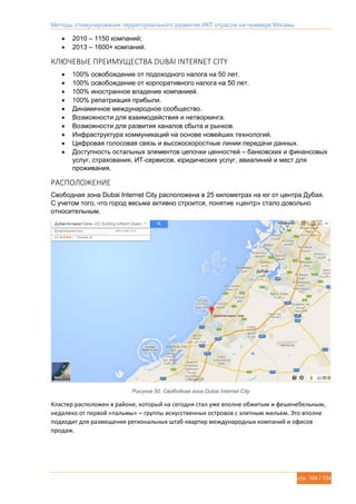 Методы стимулирования территориального развития ИКТ отрасли на примере Москвы
стр. 104 / 134
 2010 – 1150 компаний;
 2013 – 1600+ компаний.
КЛЮЧЕВЫЕ ПРЕИМУЩЕСТВА DUBAI INTERNET CITY
 100% освобождение от подоходного налога на 50 лет.
 100% освобождение от корпоративного налога на 50 лет.
 100% иностранное владение компанией.
 100% репатриация прибыли.
 Динамичное международное сообщество.
 Возможности для взаимодействия и нетворкинга.
 Возможности для развития каналов сбыта и рынков.
 Инфраструктура коммуникаций на основе новейших технологий.
 Цифровая голосовая связь и высокоскоростные линии передачи данных.
 Доступность остальных элементов цепочки ценностей – банковских и финансовых
услуг, страхования, ИТ-сервисов, юридических услуг, авиалиний и мест для
проживания.
РАСПОЛОЖЕНИЕ
Свободная зона Dubai Internet City расположена в 25 километрах на юг от центра Дубая.
С учетом того, что город весьма активно строится, понятие «центр» стало довольно
относительным.
Рисунок 50. Свободная зона Dubai Internet City
Кластер расположен в районе, который на сегодня стал уже вполне обжитым и фешенебельным,
недалеко от первой «пальмы» – группы искусственных островов с элитным жильем. Это вполне
подходит для размещения региональных штаб-квартир международных компаний и офисов
продаж.
 