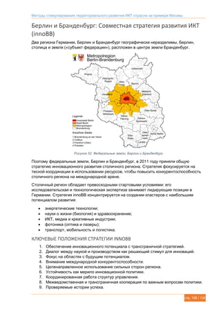 Методы стимулирования территориального развития ИКТ отрасли на примере Москвы
стр. 106 / 134
Берлин и Бранденбург: Совместная стратегия развития ИКТ
(innoBB)
Два региона Германии, Берлин и Бранденбург географически неразделимы. Берлин,
столица и земля («субъект федерации»), распложен в центре земли Бранденбург.
Рисунок 52. Федеральные земли, Берлин и Бранденбург
Поэтому федеральные земли, Берлин и Бранденбург, в 2011 году приняли общую
стратегию инновационного развития столичного региона. Стратегия фокусируется на
тесной координации в использовании ресурсов, чтобы повысить конкурентоспособность
столичного региона на международной арене.
Столичный регион обладает превосходными стартовыми условиями: его
исследовательская и технологическая экспертиза занимает лидирующие позиции в
Германии. Стратегия innoBB концентрируется на создании кластеров с наибольшим
потенциалом развития:
 энергетические технологии;
 науки о жизни (биология) и здравоохранение;
 ИКТ, медиа и креативные индустрии;
 фотоника (оптика и лазеры);
 транспорт, мобильность и логистика.
КЛЮЧЕВЫЕ ПОЛОЖЕНИЯ СТРАТЕГИИ INNOBB
1. Обеспечение инновационного потенциала с трансграничной стратегией.
2. Диалог между наукой и производством как решающий стимул для инноваций.
3. Фокус на областях с будущим потенциалом.
4. Внимание международной конкурентоспособности.
5. Целенаправленное использование сильных сторон региона.
6. Устойчивость как мерило инновационной политики.
7. Координированная работа структур управления.
8. Межведомственная и трансграничная кооперация по важным вопросам политики.
9. Проверяемые истории успеха.
 