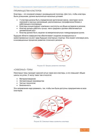 Методы стимулирования территориального развития ИКТ отрасли на примере Москвы
стр. 107 / 134
ПРЕИМУЩЕСТВА КЛАСТЕРОВ
Кластеры – это основной элемент инновационной политики. Для того, чтобы кластеры
были успешными, должно выполняться несколько условий:
 У кластера должна быть определенная критическая масса, некоторое число
компаний и научных организаций, расположенных географически близко и
работающих в кооперации.
 Кластеры концентрируют компании и институты на общих интересах в регионе.
 Кластер должен работать лучше, чем в среднем и должен обеспечиваться
динамический рост.
 Кластер должен быть нацелен на межрегиональные и международные рынки.
Будущие области совершенства обеспечивают создание инновационных и
ориентированных на рост ядер будущих кластерных структур. Они играют ключевую роль
в инновационных процессах развития столичного региона.
Рисунок 53. Процесс развития кластера.
«СКВОЗНЫЕ» ТЕМЫ
Некоторые темы проходят красной нитью через все кластеры, и это повышает общие
шансы на успех. К числу таких тем относятся:
 Материаловедение
 Автоматизация производства
 Чистые технологии
 Безопасность
Эти направления надо развивать, так, чтобы они были доступны предприятиям из всех
кластеров.
Рисунок 54. Сквозные темы в развитии кластера.
 