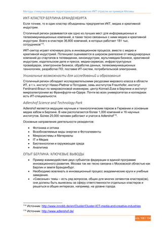 Методы стимулирования территориального развития ИКТ отрасли на примере Москвы
стр. 108 / 134
ИКТ-КЛАСТЕР БЕРЛИНА-БРАНДЕНБУРГА
Если точнее, то в один кластер объединены предприятия ИКТ, медиа и креативной
индустрии.
Столичный регион развивается как одно из лучших мест для информационных и
телекоммуникационных компаний, а также тесно связанных с ними медиа и креативной
индустрии. Всего в кластере 36,800 компаний, в которых работает 181 тыс.
сотрудников114
.
ИКТ-сектор играет ключевую роль в инновационном процессе, вместе с медиа и
креативной индустрией. Потенциал оценивается в широком диапазоне от международных
компаний до стартапов в телевидении, киноиндустрии, мультимедиа бизнесе, креативной
индустрии, издательском деле и прессе, медиа-сервисах, инфраструктурных
провайдерах, электронном бизнесе, обработке данных, телекоммуникационных
технологиях, разработке ПО, поставке ИТ-систем, потребительской электронике.
Уникальные возможности для исследований и образования
Столичный регион обладает исследовательскими ресурсами мирового класса в области
ИТ, в т.ч. институт Hasso-Plattner в Потсдаме, семь институтов Fraunhofer, институт
Ferdinand-Braun по микроволновой инженерии, центр Konrad-Zuse в Берлине и институт
микроэлектроники во Франкфурте-на-Одере. Почти во всех университетах и колледжах
есть ИТ-специальности.
Adlershof Science and Technology Park
Adlershof является ведущим научным и технологическим парком в Германии и основным
медиа хабом в Берлине. В нем располагаются более 1,000 компаний и 16 научных
институтов. Более 25,000 человек работают и учатся в Adlershof115
.
Основные направления деятельности резидентов:
 Фотоника и оптика
 Возобновляемые виды энергии и Фотоэлементы
 Микросистемы и Материалы
 IT и Медиа
 Биотехнологии и окружающая среда
 Аналитика
ОПЫТ БЕРЛИНА: КЛЮЧЕВЫЕ ВЫВОДЫ
 Пример взаимодействия двух субъектов федерации в единой программе
инновационного развития. Москва так же тесно связана с Московской областью как
Берлин и земля Бранденбург.
 Необходимо вовлекать в инновационный процесс академические круги и учебные
заведения.
 «Сквозные» темы – есть ряд вопросов, общих для многих сегментов кластера(ов),
они должны быть вынесены за сферу ответственности отдельных кластеров и
решаться в общих интересах, например, на уровне города.
114
Источник: http://www.innobb.de/en/Cluster/Cluster-ICT-media-and-creative-industries
115
Источник: http://www.adlershof.de/
 