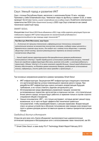 Методы стимулирования территориального развития ИКТ отрасли на примере Москвы
стр. 109 / 134
Сеул: Умный город и развитие ИКТ
Сеул, столица Республики Корея, мегаполис с населением более 10 млн. человек.
Принимал у себя Олимпийские игры, Чемпионат мира по футболу и саммит G-20, а также
проводит World Cyber Games, аналог олимпийских игр в кибер-спорте. В рейтинге электронного
правительства ООН (UN e-Government Survey) с 2003 года Сеул отмечается как самый
технически грамотный город.
SMART SEOUL
Инициатива Smart Seoul 2015 была объявлена в 2011 году чтобы укрепить репутацию Сеула как
глобального лидера в ИКТ путем повышения его экологической устойчивости и
конкурентоспособности при помощи смарт-технологий.116
Пак Вон-сун (Park Won-soon), мэр Сеула
«… В отличие от прошлых технологий, информационные технологии оказывают
значительное влияние на множество количество секторов, создавая новые ценности и
драматически изменяя нашу жизнь. Они ведут нас к новому типу общества, к «умному
обществу» (smart society), принося революционные перемены во многие аспекты
человеческого общества.
… Умный город также характеризуется беспрецедентным уровнем разделяемого
использования (‘sharing’). Города традиционно использовали разделяемые ресурсы, таковой
была вся городская инфраструктура 20го века, включая сети водо- и электроснабжения и
транспорт. Однако ‘sharing’ в 21-м веке означает гораздо больше. Умный город обязательно
должен обеспечивать, на базовом уровне взаимного доверия, разделяемое использование
знаний, информации, опыта среди всех своих граждан и организаций…»
Три основных направления развития в рамках программы Smart Seoul
 ИКТ инфраструктура: Защищенная ИКТ-инфраструктура следующего поколения
это критический фактор успеха появляющихся серсисов умного города. При
разработке ИКТ инфраструктуры нужно учитывать возрастающие будущие
требования, а не только отвечать задачам сегодняшнего дня.
 Интегрированная среда (фреймворк) управления городом: множество
интегрированных подсистем, мета-систем и отдельных систем – это строительные
блоки умного города, которые будут работать в гармонии только в случае строгого
следования общим стандартам.
 Умные пользователи: ИКТ – это только инструмент, которые делает умный город
возможным, но от него не будет эффекта без технически грамотных
пользователей, чтобы взаимодействовать с умными сервисами. Возрастающий
спрос на умные устройства и обучение пользованию ими граждан всех возрастных
групп и уровня доходов должно оставаться одним из главных приоритетов в умном
городе.
Свободный доступ в Интернет
Открытая для всех сеть Сеула объединяет высокоскоростные широкополосные
оптические проводные и беспроводные сети с использованием таких технологий, как Wi-
116
Smart Cities Seoul: a case study ITU-T Technology Watch Report February 2013
 