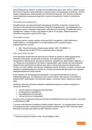 Методы стимулирования территориального развития ИКТ отрасли на примере Москвы
стр. 111 / 134
всем обладателям "умного" устройства или мобильной карты. Для оплаты любой покупки
достаточно поднести свой смартфон к специальному считывающему устройству, которое
примет информацию, необходимую для платежной операции. Эта система позволяет
также переводить денежные средства от одного пользователя "умного" устройства
другому.
Электронная коммерция
Разработанное частной компанией приложение HomePlus позволяет осуществлять
платежи в сети виртуальных магазинов HomePlus (информация о них размещается на
рекламных щитах, и каждый товар имеет собственный штрихкод). Потребители могут
приобретать товары на ходу с доставкой на дом в тот же день. Первые магазины
HomePlus открылись в августе 2011 года.
Стандартизация
Концепция умного города требует комплекса ИКТ-стандартов, чтобы обеспечить
совместимость, интегрируемость и интероперабельность широкого круга
информационных систем.
 ISO: “Smart Community infrastructures metrics” (ISO, TC 268/SC 1).
 Рабочие группы МСЭ (ITU) по тематике умных городов.
ИКТ КЛАСТЕРЫ СЕУЛА117
Кластеризация хозяйственной деятельности является одним из самых выдающихся
явлений в экономике, основанной на знаниях. Это наблюдается в разработке
программного обеспечения, венчурном капитале, продвинутых финансовых сервисах, и
т.д. Несмотря на возможности Интернета преодолевать расстояния, дот-ком компании
предпочитали располагаться вблизи друг друга в нескольких крупных метрополиях –
потому что этого требует сам процесс генерации знаний. Близость не имеет значения при
передаче кодифицированных знаний, но становится решающим фактором при передаче
неформализованных (tacit) знаний.
Если говорить об инновационной экономике, то ее двигателем являются как раз
неформализованные, не собранные еще в книгах знания. Поэтому для интенсивного
развития ИКТ необходима «питательная среда», в которой смогут появляться новые
идеи.
Наиболее важными каналами передачи неформализованных знаний о продуктах и
процессах являются:
 личное общение руководителей компаний;
 исследования и разработки;
 внутрифирменные семинары;
 личные контакты сотрудников.
Тогда как для устоявшихся областей знаний и производства это книги, интернет, выставки
и публикации в СМИ.
С учетом этой разнице в передаче знаний следует признать, что концентрация научных,
исследовательских и коммерческих организаций в рамках единого ИКТ-кластера имеет
больший потенциал для развитии ИКТ-отрасли в целом.
117
Growing Industrial Clusters in Asia, The WorldBank, 2008
 
