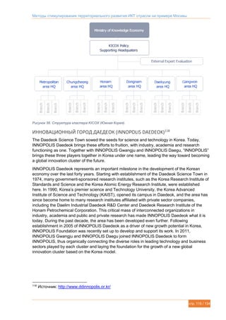 Методы стимулирования территориального развития ИКТ отрасли на примере Москвы
стр. 115 / 134
Рисунок 56. Структура кластера KICOX (Южная Корея).
ИННОВАЦИОННЫЙ ГОРОД ДАЕДЕОК (INNOPOLIS DAEDEOK)118
The Daedeok Science Town sowed the seeds for science and technology in Korea. Today,
INNOPOLIS Daedeok brings these efforts to fruition, with industry, academia and research
functioning as one. Together with INNOPOLIS Gwangju and INNOPOLIS Daegu, “INNOPOLIS”
brings these three players together in Korea under one name, leading the way toward becoming
a global innovation cluster of the future.
INNOPOLIS Daedeok represents an important milestone in the development of the Korean
economy over the last forty years. Starting with establishment of the Daedeok Science Town in
1974, many government-sponsored research institutes, such as the Korea Research Institute of
Standards and Science and the Korea Atomic Energy Research Institute, were established
here. In 1990, Korea’s premier science and Technology University, the Korea Advanced
Institute of Science and Technology (KAIST), opened its campus in Daedeok, and the area has
since become home to many research institutes affiliated with private sector companies,
including the Daelim Industrial Daedeok R&D Center and Daedeok Research Institute of the
Honam Petrochemical Corporation. This critical mass of interconnected organizations in
industry, academia and public and private research has made INNOPOLIS Daedeok what it is
today. During the past decade, the area has been developed even further. Following
establishment in 2005 of INNOPOLIS Daedeok as a driver of new growth potential in Korea,
INNOPOLIS Foundation was recently set up to develop and support its work. In 2011,
INNOPOLIS Gwangju and INNOPOLIS Daegu joined INNOPOLIS Daedeok to form
INNOPOLIS, thus organically connecting the diverse roles in leading technology and business
sectors played by each cluster and laying the foundation for the growth of a new global
innovation cluster based on the Korea model.
118
Источник: http://www.ddinnopolis.or.kr/
 