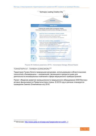 Методы стимулирования территориального развития ИКТ отрасли на примере Москвы
стр. 119 / 134
Рисунок 60. Видение развития в 2014 г. технопарка Gwangju (Южная Корея)
ТЕХНОПАРК В Г. ГАНВОН (GANGWON)120
Территория Ганвон богата природными ресурсами, используемыми в области высоких
технологий и биомедицины – направлений, являющихся приоритетными для
деятельности инновационных компаний в сфере медицинского приборостроения.
Проект «Видение развития промышленности медицинского оборудования 2020 Вончжу»
активно финансируется Правительством страны. В 2018 году в регионе планируется
проведение Зимних Олимпийских игр 2018.
120
Источник: http://www.gwtp.or.kr/page.asp?pagecode=en-sub01_1
 