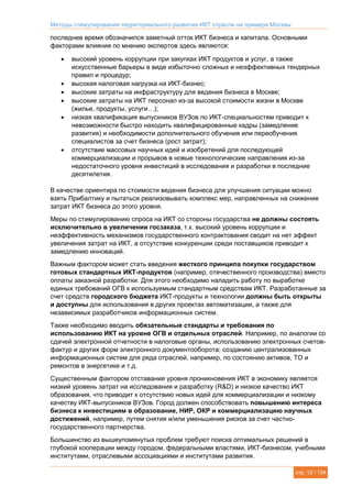 Методы стимулирования территориального развития ИКТ отрасли на примере Москвы
стр. 12 / 134
последнее время обозначился заметный отток ИКТ бизнеса и капитала. Основными
факторами влияния по мнению экспертов здесь являются:
 высокий уровень коррупции при закупках ИКТ продуктов и услуг, а также
искусственные барьеры в виде избыточно сложных и неэффективных тендерных
правил и процедур;
 высокая налоговая нагрузка на ИКТ-бизнес;
 высокие затраты на инфраструктуру для ведения бизнеса в Москве;
 высокие затраты на ИКТ персонал из-за высокой стоимости жизни в Москве
(жилье, продукты, услуги…);
 низкая квалификация выпускников ВУЗов по ИКТ-специальностям приводит к
невозможности быстро находить квалифицированные кадры (замедление
развития) и необходимости дополнительного обучения или переобучения
специалистов за счет бизнеса (рост затрат);
 отсутствие массовых научных идей и изобретений для последующей
коммерциализации и прорывов в новые технологические направления из-за
недостаточного уровня инвестиций в исследования и разработки в последние
десятилетия.
В качестве ориентира по стоимости ведения бизнеса для улучшения ситуации можно
взять Прибалтику и пытаться реализовывать комплекс мер, направленных на снижение
затрат ИКТ бизнеса до этого уровня.
Меры по стимулированию спроса на ИКТ со стороны государства не должны состоять
исключительно в увеличении госзаказа, т.к. высокий уровень коррупции и
неэффективность механизмов государственного контрактования сводит на нет эффект
увеличения затрат на ИКТ, а отсутствие конкуренции среди поставщиков приводит к
замедлению инноваций.
Важным фактором может стать введения жесткого принципа покупки государством
готовых стандартных ИКТ-продуктов (например, отечественного производства) вместо
оплаты заказной разработки. Для этого необходимо наладить работу по выработке
единых требований ОГВ к используемым стандартным средствам ИКТ. Разработанные за
счет средств городского бюджета ИКТ-продукты и технологии должны быть открыты
и доступны для использования в других проектах автоматизации, а также для
независимых разработчиков информационных систем.
Также необходимо вводить обязательные стандарты и требования по
использованию ИКТ на уровне ОГВ и отдельных отраслей. Например, по аналогии со
сдачей электронной отчетности в налоговые органы, использованию электронных счетов-
фактур и других форм электронного документооборота; созданию централизованных
информационных систем для ряда отраслей, например, по состоянию активов, ТО и
ремонтов в энергетике и т.д.
Существенным фактором отставания уровня проникновения ИКТ в экономику является
низкий уровень затрат на исследования и разработку (R&D) и низкое качество ИКТ
образования, что приводит к отсутствию новых идей для коммерциализации и низкому
качеству ИКТ-выпускников ВУЗов. Город должен способствовать повышению интереса
бизнеса к инвестициям в образование, НИР, ОКР и коммерциализацию научных
достижений, например, путем снятия и/или уменьшения рисков за счет частно-
государственного партнерства.
Большинство из вышеупомянутых проблем требуют поиска оптимальных решений в
глубокой кооперации между городом, федеральными властями, ИКТ-бизнесом, учебными
институтами, отраслевыми ассоциациями и институтами развития.
 
