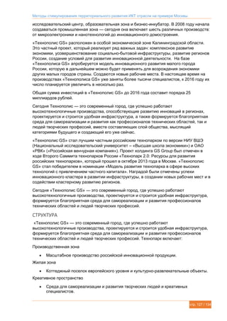 Методы стимулирования территориального развития ИКТ отрасли на примере Москвы
стр. 127 / 134
исследовательский центр, образовательная зона и бизнес-инкубатор. В 2008 году начала
создаваться промышленная зона — сегодня она включает шесть различных производств:
от микроэлектроники и нанотехнологий до инновационного домостроения.
«Технополис GS» расположен в особой экономической зоне Калининградской области.
Это частный проект, который реализует ряд важных задач: комплексное развитие
экономики, усовершенствование социально-бытовой инфраструктуры, развитие регионов
России, создание условий для развития инновационной деятельности. На базе
«Технополиса GS» апробируется модель инновационного развития малого города
России, которую в дальнейшем можно будет применять для возрождения экономики
других малых городов страны. Создаются новые рабочие места. В настоящее время на
производствах «Технополиса GS» уже заняты более тысячи специалистов, к 2016 году их
число планируется увеличить в несколько раз.
Общая сумма инвестиций в «Технополис GS» до 2016 года составит порядка 25
миллиардов рублей.
Сегодня Технополис — это современный город, где успешно работают
высокотехнологичные производства, способствующие развитию инноваций в регионах,
проектируется и строится удобная инфраструктура, а также формируется благоприятная
среда для самореализации и развития как профессионалов технических областей, так и
людей творческих профессий, вместе составляющих слой общества, мыслящий
категориями будущего и создающий его уже сейчас.
«Технополис GS» стал лучшим частным российским технопарком по версии НИУ ВШЭ
(Национальный исследовательский университет – «Высшая школа экономики») и ОАО
«РВК» («Российская венчурная компания»). Проект холдинга GS Group был отмечен в
ходе Второго Саммита технопарков России «Технопарк 2.0: Ресурсы для развития
российских технопарков», который прошел в октябре 2013 года в Москве. «Технополис
GS» стал победителем в номинации «Модель развития технопарка в сфере высоких
технологий с привлечением частного капитала». Наградой были отмечены успехи
инновационного кластера в развитии инфраструктуры, в создании новых рабочих мест и в
содействии кластерному развитию регионов.
Сегодня «Технополис GS» — это современный город, где успешно работают
высокотехнологичные производства, проектируется и строится удобная инфраструктура,
формируется благоприятная среда для самореализации и развития профессионалов
технических областей и людей творческих профессий.
СТРУКТУРА
«Технополис GS» — это современный город, где успешно работают
высокотехнологичные производства, проектируется и строится удобная инфраструктура,
формируется благоприятная среда для самореализации и развития профессионалов
технических областей и людей творческих профессий. Технопарк включает:
Производственная зона
 Масштабное производство российской инновационной продукции.
Жилая зона
 Коттеджный поселок европейского уровня и культурно-развлекательные объекты.
Креативное пространство
 Среда для самореализации и развития творческих людей и креативных
специалистов.
 
