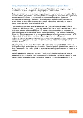 Методы стимулирования территориального развития ИКТ отрасли на примере Москвы
стр. 129 / 134
Холдинг основан в России группой частных лиц. Российская штаб-квартира холдинга
расположена в Санкт-Петербурге, международная – в Швейцарии.
Ключевые компетенции: реализация международных вещательных проектов, разработка
нанотехнологий, разработка и производство микроэлектроники, строительство и развитие
инновационного кластера «Технополис GS», глубокая переработка древесины,
инвестирование в венчурные проекты, производство и управление медиаконтентом,
разработка и интеграция программных продуктов, рекламная деятельность полного
цикла, бизнес в сфере логистики и торговли.
Создание инновационного кластера «Технополис GS» — крупнейшего в Восточной
Европе частного технополиса в сфере высоких технологий — начато холдингом GS Group
в Калининградской области в 2008 году. В рамках проекта развиваются инновации в
производстве в сфере микроэлектроники и нанотехнологий, в том числе крупнейшее в
Восточной Европе производство спутниковых цифровых абонентских приемников — ЦТС
(«Цифровые телевизионные системы»). Также строится вся необходимая
инфраструктура, формируется креативная инновационная среда для жизни современных
людей, стимулирующая инновационную деятельность и способствующая развитию
регионов России.
Общая сумма инвестиций в «Технополис GS» составляет порядка 850 000 миллионов
долларов США (25 миллиардов рублей). План развития проекта предполагает, что к 2016
году «Технополис GS» станет одним из ведущих центров научно-технического развития в
Европе.
Научно-технический потенциал холдинга GS Group постоянно повышается. Одна из
основных целей создания «Технополиса GS» — привлечение специалистов и проектных
команд для развития инноваций, реализации проектов в сфере высоких технологий.
 