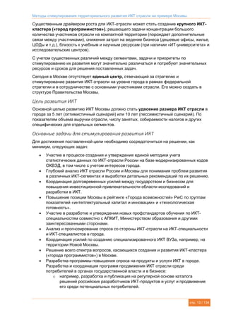 Методы стимулирования территориального развития ИКТ отрасли на примере Москвы
стр. 13 / 134
Существенным драйвером роста для ИКТ-отрасли может стать создание крупного ИКТ-
кластера («город программистов»), решающего задачи концентрации большого
количества участников отрасли на компактной территории (порождает дополнительные
связи между участниками), снижения затрат на ведение бизнеса (дешевые офисы, жилье,
ЦОДы и т.д.), близость к учебным и научным ресурсам (при наличии «ИТ-университета» и
исследовательских центров).
С учетом существенных различий между сегментами, задачи и приоритеты по
стимулированию их развития могут значительно различаться и потребуют значительных
ресурсов и сроков для решения поставленных задач.
Сегодня в Москве отсутствует единый центр, отвечающий за стратегию и
стимулирование развития ИКТ-отрасли на уровне города в рамках федеральной
стратегии и в сотрудничестве с основными участниками отрасли. Его можно создать в
структуре Правительства Москвы.
Цель развития ИКТ
Основной целью развитию ИКТ Москвы должно стать удвоение размера ИКТ отрасли в
городе за 5 лет (оптимистичный сценарий) или 10 лет (пессимистичный сценарий). По
показателям объема выручки отрасли, числу занятых, собираемости налогов и других
специфических для отдельных сегментов.
Основные задачи для стимулирования развития ИКТ
Для достижения поставленной цели необходимо сосредоточиться на решении, как
минимум, следующих задач:
 Участие в процессе создания и утверждения единой методики учета
статистических данных по ИКТ-отрасли России на базе модернизированных кодов
ОКВЭД, в том числе с учетом интересов города.
 Глубокий анализ ИКТ отрасли России и Москвы для понимания проблем развития
в различных ИКТ-сегментах и выработки детальных рекомендаций по их решению.
 Координация долговременных усилий между государством и бизнесом для
повышения инвестиционной привлекательности области исследований и
разработки в ИКТ.
 Повышение позиции Москвы в рейтинге «Города возможностей» PwC по группам
показателей «интеллектуальный капитал и инновации» и «технологическая
готовность».
 Участие в разработке и утверждении новых профстандартов обучения по ИКТ-
специальностям совместно с АПКИТ, Министерством образования и другими
заинтересованными сторонами.
 Анализ и прогнозирование спроса со стороны ИКТ-отрасли на ИКТ-специальности
и ИКТ-специалистов в городе.
 Координация усилий по созданию специализированного ИКТ ВУЗа, например, на
территории Новой Москвы.
 Решение всего спектра вопросов, касающихся создания и развития ИКТ-кластера
(«города программистов») в Москве.
 Разработка программы повышения спроса на продукты и услуги ИКТ в городе.
Разработка и координация программ продвижения ИКТ отрасли среди
потребителей в органах государственной власти и в бизнесе:
o например, разработка и публикация на регулярной основе каталога
решений российских разработчиков ИКТ-продуктов и услуг и продвижение
его среди потенциальных потребителей.
 