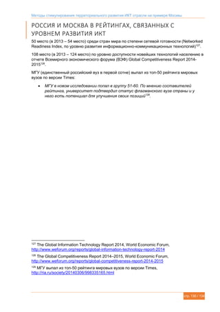 Методы стимулирования территориального развития ИКТ отрасли на примере Москвы
стр. 130 / 134
РОССИЯ И МОСКВА В РЕЙТИНГАХ, СВЯЗАННЫХ С
УРОВНЕМ РАЗВИТИЯ ИКТ
50 место (в 2013 – 54 место) среди стран мира по степени сетевой готовности (Networked
Readiness Index, по уровню развития информационно-коммуникационных технологий)127
.
108 место (в 2013 – 124 место) по уровню доступности новейших технологий населению в
отчете Всемирного экономического форума (ВЭФ) Global Competitiveness Report 2014-
2015128
.
МГУ (единственный российский вуз в первой сотне) выпал из топ-50 рейтинга мировых
вузов по версии Times:
 МГУ в новом исследовании попал в группу 51-60. По мнению составителей
рейтинга, университет подтвердил статус флагманского вуза страны и у
него есть потенциал для улучшения своих позиций129
.
127
The Global Information Technology Report 2014, World Economic Forum,
http://www.weforum.org/reports/global-information-technology-report-2014
128
The Global Competitiveness Report 2014–2015, World Economic Forum,
http://www.weforum.org/reports/global-competitiveness-report-2014-2015
129
МГУ выпал из топ-50 рейтинга мировых вузов по версии Times,
http://ria.ru/society/20140306/998335165.html
 