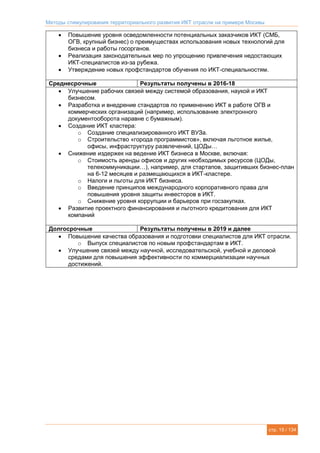 Методы стимулирования территориального развития ИКТ отрасли на примере Москвы
стр. 15 / 134
 Повышение уровня осведомленности потенциальных заказчиков ИКТ (СМБ,
ОГВ, крупный бизнес) о преимуществах использования новых технологий для
бизнеса и работы госорганов.
 Реализация законодательных мер по упрощению привлечения недостающих
ИКТ-специалистов из-за рубежа.
 Утверждение новых профстандартов обучения по ИКТ-специальностям.
Среднесрочные Результаты получены в 2016-18
 Улучшение рабочих связей между системой образования, наукой и ИКТ
бизнесом.
 Разработка и внедрение стандартов по применению ИКТ в работе ОГВ и
коммерческих организаций (например, использование электронного
документооборота наравне с бумажным).
 Создание ИКТ кластера:
o Создание специализированного ИКТ ВУЗа.
o Строительство «города программистов», включая льготное жилье,
офисы, инфраструктуру развлечений, ЦОДы…
 Снижение издержек на ведение ИКТ бизнеса в Москве, включая:
o Стоимость аренды офисов и других необходимых ресурсов (ЦОДы,
телекоммуникации…), например, для стартапов, защитивших бизнес-план
на 6-12 месяцев и размещающихся в ИКТ-кластере.
o Налоги и льготы для ИКТ бизнеса.
o Введение принципов международного корпоративного права для
повышения уровня защиты инвесторов в ИКТ.
o Снижение уровня коррупции и барьеров при госзакупках.
 Развитие проектного финансирования и льготного кредитования для ИКТ
компаний
Долгосрочные Результаты получены в 2019 и далее
 Повышение качества образования и подготовки специалистов для ИКТ отрасли.
o Выпуск специалистов по новым профстандартам в ИКТ.
 Улучшение связей между научной, исследовательской, учебной и деловой
средами для повышения эффективности по коммерциализации научных
достижений.
 