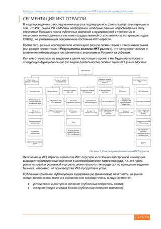 Методы стимулирования территориального развития ИКТ отрасли на примере Москвы
стр. 16 / 134
СЕГМЕНТАЦИЯ ИКТ ОТРАСЛИ
В ходе проведенного исследования еще раз подтвердились факты, свидетельствующие о
том, что ИКТ рынок РФ и Москвы непрозрачен, исходные данные недостоверны в силу
отсутствия большого числа публичных компаний с аудированной отчетностью и
отсутствия точных данных в системе государственной статистики из-за устаревших кодов
ОКВЭД, не учитывающих современное состояние ИКТ-отрасли.
Кроме того, разные исследователи используют разную сегментацию и таксономию рынка
(см. раздел презентации «Результаты анализа ИКТ рынка»), что затрудняет анализ и
сравнение интересующих нас сегментов с аналогами в России и за рубежом.
Как уже отмечалось во введении в целях настоящего проекта мы будем использовать
следующую функциональную (по видам деятельности) сегментацию ИКТ рынка Москвы:
Рисунок 3. Используемая сегментация ИКТ отрасли.
Включение в ИКТ отрасль сегментов ИКТ-торговли и особенно электронной коммерции
вызывает определенные сомнения в целесообразности такого подхода, т.к. это часть
рынка оптовой и розничной торговли, значительно отличающегося по принципам ведения
бизнеса, например, от производства ИКТ-продуктов и услуг.
Публичных компании, публикующих аудированную финансовую отчетность, на рынке
представлено очень мало и в основном они сосредоточены в двух сегментах:
 услуги связи и доступа в интернет (публичные операторы связи);
 интернет услуги и медиа бизнес (публичные интернет компании).
ИКТ Москвы
Услуги связи и
доступа в интернет
Почтовая связь
Междугородная и
международная
телефонная связь
Местная
телефонная связь
Документальная
электросвязь
Подвижная
электросвязь
Доступ в интернет и
другие
Интернет услуги и
медиа бизнес
Медиа бизнес
ТВ (кабель, IPTV,
OTT, вещание)
ИКТ-пресса (офлайн
и онлайн)
Интернет сервисы
b2b и b2c
Реклама и
маркетинг (DIGITAL)
Коммерция и
платежи
Игры
Инфраструктура
(домены, хостинг,
обл. платформы)
Разработка, продажа,
внедрение и поддержка
средств ИТ
Разработка готовых
ИТ-продуктов
Программное
обеспечение (ПО)
Аппаратное
обеспечение (АО)
ИТ-дистрибуция и
торговля
ИТ-дистрибуторы
ИТ-реселлеры b2b и
b2с (офлайн и
онлайн)
ИТ-услуги
Системная
интеграция, ИТ-
аутсорсинг и ИТ-
консалтинг
Заказная
разработка ПО и АО
Услуги для сектора
ИКТ
ИКТ-обучение
Институты развития
Инвестиционные
фонды и бизнес-
ангелы
Коммерческие ЦОД
и Технопарки
PR, маркетинг,
реклама,
мероприятия для
продвижения
Другие
 