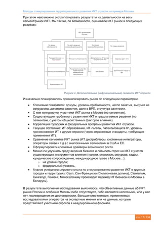 Методы стимулирования территориального развития ИКТ отрасли на примере Москвы
стр. 17 / 134
При этом невозможно экстраполировать результаты их деятельности на весь
сегмент/рынок ИКТ. Мы так же, по возможности, оценивали ИКТ рынок в следующих
разрезах:
Рисунок 4. Дополнительные (нефункциональные) сегмента ИКТ отрасли
Изначально планировалось проанализировать рынок по следующим параметрам.
 Ключевым показатели: доходы, уровень прибыльности, число занятых, выручка на
сотрудника, динамика развития, доля в ВРП, структура занятости.
 С кем конкурируют участники ИКТ рынка в Москве (по сегментам).
 Существующие проблемы с развитием ИКТ и предлагаемые решения (по
сегментам, с учетом общесистемных факторов влияния).
 Корреляция городских и федеральных программ развития ИКТ отрасли.
 Текущее состояние: ИТ-образование, ИТ-льготы, патенты/защита IP, уровень
проникновения ИТ в другие отрасли (через отраслевые стандарты, требующие
применения ИТ).
 Сравнение сегментов ИКТ рынка (ИТ дистрибуторы, системные интеграторы,
операторы связи и т.д.) с аналогичными сегментами в США и ЕС.
 Сформулировать ключевые драйверы возможного роста.
 Можно ли улучшить среду ведения бизнеса и повысить спрос на ИКТ с учетом
существующих инструментов влияния (налоги, стоимость ресурсов, кадры,
юридическое сопровождение, международное право в Москве…):
o на уровне города;
o федеральный уровень.
 Анализ успешного мирового опыта по стимулированию развития ИКТ в крупных
городах и территориях: Сеул, Сан Франциско (Силиконовая долина), Стокгольм,
Сингапур, Гонконг, Минск (почему происходит переход ИТ бизнеса из Москвы в
Беларусь).
В результате выполнения исследования выяснилось, что объективные данные об ИКТ
рынке России и особенно Москвы либо отсутствуют, либо являются неполными, или у нас
нет подтверждения их достоверности. Большинство методик, применяемых
исследователями опираются на экспертные мнения или на данные, которые
представляют участники опросов в неаудированном формате.
ИКТ организации
Москвы
По форме
собственности
Государственные и с
госучастием
Частные и акционерные
Фрилансеры и ИП
По месту ведения
основной деятельности
Резиденты/нерезиденты
Представительства без
права ведения
коммерческой
деятельности
По статусу
Заказчик/Исполнитель
Департаменты ИТ внутри
потребителей ИКТ
ИКТ бизнес
По стадии развития
Стартапы (до 5 лет)
Организации старше 5
лет
 