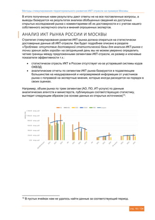 Методы стимулирования территориального развития ИКТ отрасли на примере Москвы
стр. 18 / 134
В итоге полученные нами результаты дают ответы не на все поставленные вопросы, а
выводы базируются на результатах анализа обобщенных сведений из доступных
открытых исследований рынка с комментариями об их достоверности и с учетом нашего
собственного экспертного опыта и мнений опрошенных экспертов.
АНАЛИЗ ИКТ РЫНКА РОССИИ И МОСКВЫ
Стратегия стимулирования развития ИКТ-рынка должна опираться на статистически
достоверные данные об ИКТ-отрасли. Как будет подробнее описано в разделе
«Проблема: отсутствие достоверной статистической базы для анализа ИКТ-рынка с
точки зрения задач города» на сегодняшний день мы не можем уверенно определить
четкие границы между предложенными сегментами ИКТ-отрасли, их размер и ключевые
показатели эффективности т.к.:
 статистически отрасль ИКТ в России отсутствует из-за устаревшей системы кодов
ОКВЭД;
 аналитические отчеты по сегментам ИКТ рынка базируются в подавляющем
большинстве на неаудированной и непроверяемой информации от участников
рынка с поправкой на экспертные мнения, которые иногда расходятся на порядок в
своих оценках.
Например, объем рынка по трем сегментам (АО, ПО, ИТ-услуги) по данным
аналитических агентств и министерств, публикующих соответствующую статистику,
выглядит следующим образом (на основе данных из открытых источников)10
:
10
В пустых ячейках нам не удалось найти данные за соответствующий период.
 