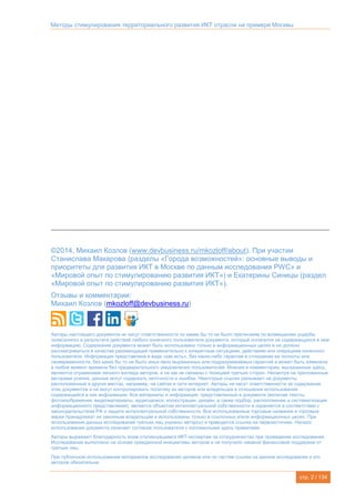 Методы стимулирования территориального развития ИКТ отрасли на примере Москвы
стр. 2 / 134
©2014, Михаил Козлов (www.devbusiness.ru/mkozloff/about). При участии
Станислава Макарова (разделы «Города возможностей»: основные выводы и
приоритеты для развития ИКТ в Москве по данным исследования PWC» и
«Мировой опыт по стимулированию развития ИКТ») и Екатерины Синицы (раздел
«Мировой опыт по стимулированию развития ИКТ»).
Отзывы и комментарии:
Михаил Козлов (mkozloff@devbusiness.ru)
Авторы настоящего документа не несут ответственности по каким бы то ни было претензиям по возмещению ущерба,
понесенного в результате действий любого конечного пользователя документа, который полагался на содержащуюся в нем
информацию. Содержание документа может быть использовано только в информационных целях и не должно
рассматриваться в качестве рекомендаций применительно к конкретным ситуациям, действиям или операциям конечного
пользователя. Информация представлена в виде «как есть», без каких-либо гарантий в отношении ее полноты или
своевременности, без каких бы то ни было иных явно выраженных или подразумеваемых гарантий и может быть изменена
в любой момент времени без предварительного уведомления пользователей. Мнения и комментарии, высказанные здесь,
являются отражением личного взгляда авторов, и не как не связаны с позицией третьих сторон. Несмотря на приложенные
авторами усилия, данные могут содержать неточности и ошибки. Некоторые ссылки указывают на документы,
расположенные в других местах, например, на сайтах в сети интернет. Авторы не несут ответственности за содержание
этих документов и не могут контролировать политику их авторов или владельцев в отношении использования
содержащейся в них информации. Все материалы и информация, представленные в документе (включая тексты,
фотоизображения, видеоматериалы, аудиозаписи, иллюстрации, дизайн, а также подбор, расположение и систематизация
информационного представления), является объектом интеллектуальной собственности и охраняется в соответствии с
законодательством РФ о защите интеллектуальной собственности. Все использованные торговые названия и торговые
марки принадлежат их законным владельцам и использованы только в ссылочных и/или информационных целях. При
использовании данных исследований третьих лиц указаны автор(ы) и приводится ссылка на первоисточник. Начало
использования документа означает согласие пользователя с изложенными здесь правилами.
Авторы выражают благодарность всем откликнувшимся ИКТ-экспертам за сотрудничество при проведении исследования.
Исследование выполнено на основе гражданской инициативы авторов и не получало никакой финансовой поддержки от
третьих лиц.
При публичном использовании материалов исследования целиком или по частям ссылка на данное исследование и его
авторов обязательна.
 