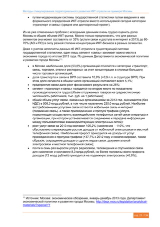 Методы стимулирования территориального развития ИКТ отрасли на примере Москвы
стр. 21 / 134
 путем модернизации системы государственной статистики путем введения в нее
формального определения ИКТ-отрасли вместо используемой сегодня категории
«транспорт и связь» (средне или долгосрочный проект).
Из-за уже отмеченных проблем с исходными данными очень трудно оценить долю
Москвы в общем объеме ИКТ-рынка. Можно только предполагать, что для разных
сегментов она может составлять от 33% (услуги связи и доступа в интернет в 2013) до 60-
70% (АО и ПО) в силу разной степени концентрации ИКТ-бизнеса в разных сегментах.
Даже с учетом неполноты данных об ИКТ-отрасли в существующей системе
государственной статистики, один лишь сегмент «связь» занимает важно место в
экономике города по итогам 2013 года. По данным Департамента экономической политики
и развития города Москвы11
:
 в Москве наибольшая доля (53,6%) организаций относится к категории «транспорт,
связь, торговля, отели и рестораны» за счет концентрации в столице большого
числа торговых организаций;
 доля транспорта и связи в ВРП составила 10,9% (+0,9 п.п. в структуре ВРП). При
этом доля сегмента в общем числе организаций составляет всего 5,1%;
 предприятия связи дали рост финансового результата на 26%;
 сегмент «транспорт и связь» находится на втором месте по показателю
производительности труда (объем отгруженных товаров на среднесписочную
численность работников, тыс. руб. на 1 работника);
 общий объем услуг связи, оказанных организациями за 2013 год, оценивается (без
НДС) в 508,3 млрд рублей, в том числе населению 230,0 млрд рублей. Наиболее
востребованными услугами связи остаются мобильная связь и интернет
(подвижная связь), а также присоединение и пропуск трафика (услуга,
позволяющая осуществлять взаимодействие телефонных сетей связи оператора и
организации, при котором устанавливается соединение и передача информации
между пользователями взаимодействующих электронных сетей);
 рост услуг связи за 2013 год составил 105,2% (населению – 110%, что
обусловлено опережающим ростом доходов от мобильной электросвязи и местной
телефонной связи). Наибольший прирост приходился на доходы от услуг
присоединения и пропуска трафика (+37,7% к 2012 году и скомпенсировал, таким
образом, сокращение доходов от других видов связи: документальной
электросвязи и местной телефонной связи);
 почти в семь раз выросли услуги радиосвязи, телевидения и спутниковой связи
для населения и составили 8,3 млрд рублей, но более половины всего прироста
доходов (12 млрд рублей) приходится на подвижную электросвязь (+6,9%);
11
Источник: Москва: экономическое обозрение, январь-декабрь 2013 года. Департамент
экономической политики и развития города Москвы, http://depr.mos.ru/legislation/analytical-
materials/?special=Y
 