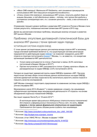 Методы стимулирования территориального развития ИКТ отрасли на примере Москвы
стр. 25 / 134
 «Мало СМБ компаний. Маленькие ИТ-бюджеты, нет понимания преимуществ
использования ИКТ для повышения конкурентоспособности».
 «Очень сложно для компаний, оказывающих ИКТ услуги, получить кредит даже не
живыми деньгами, а под обеспечение заявки – потому, что залога для кредита у
системного интегратора нет, т.к. основная ценность – люди, а все остальное в
аренде».
Отражением текущего уровня проблем с развитием ИКТ-отрасли в России и Москве стали
плохие результаты, показанные многими сегментами ИКТ-рынка в 2013 году.
Далее мы рассмотрим ключевые проблемы, мешающие анализу ситуации и развитию
ИКТ-рынка в Москве.
Проблема: отсутствие достоверной статистической базы для
анализа ИКТ-рынка с точки зрения задач города
УСТАРЕВШАЯ СИСТЕМА КОДОВ ОКВЭД
С точки зрения систематизации данных для анализа вклада отрасли ИКТ в экономику
города ключевой проблемой является то, что существующая система регистрации
предприятий по действующим кодам ОКВЭД14
не позволяет определить долю ИКТ
отрасли в структуре поступлений в бюджет15
Москвы, т.к. не известно, что конкретная
организация занимается ИКТ деятельностью:
 Услуги связи учитываются по статье «Транспорт и связь» (6,5% налоговых
поступлений в бюджет Москвы в 201316
).
 Прочие поступления от ИКТ учитываются в статье «Суммы налогов и сборов, не
распределенные по кодам ОКВЭД» (3,5% поступлений в 2013).
Сегодня не существует адекватной группы кодов ОКВЭД в привязке к ИКТ. При всех
недостатках системы сбора статистических данных исключительно на кодах ОКВЭД,
наличие адекватной системы кодов могло бы значительно упростить анализ отрасли и
повысить качество исследований.
ЦИР Москвы планирует подготовить предложения по изменению системы кодов ОКВЭД с
учетом специфики ИКТ.
Минкомсвязи в июле 2014 объявило17
о своем намерении «создать так называемую
собирательную группировку вида экономической деятельности «IT-отрасль» на основе
объединения отдельных показателей ОКВЭД».
Как пишет издание Лента.Ру от 18 июля 201418
:
В настоящее время официальных обобщенных статистических показателей
для отрасли информационных технологий в России нет, то есть, такая
отрасль с точки зрения формальной статистики не существует.
Предлагается для оценки объема рынка создать так называемую
14
Источник: http://www.consultant.ru/document/cons_doc_LAW_144138/
15
Источник: http://budget.mos.ru/project_income
16
Источник: отчет УФНС РФ по г. Москве по форме 1-НОМ
17
Источник: http://minsvyaz.ru/ru/monitoring/index.php?id_4=44722
18
Источник: http://lenta.ru/news/2014/07/18/minsvyaz/
 