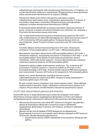 Методы стимулирования территориального развития ИКТ отрасли на примере Москвы
стр. 26 / 134
собирательную группировку вида экономической деятельности «IT-отрасль» на
основе объединения отдельных показателей Общероссийского классификатора
видов экономической деятельности по отрасли (ОКВЭД).
Совокупный объем услуг также планируется оценивать в рамках
собирательной группировки услуг, оказываемых организациями IT-отрасли. В
нее войдут отраслевые показатели Общероссийского классификатора
продукции по видам экономической деятельности (ОКПД).
В настоящее время ведомства по-разному оценивают объем российского IT-
рынка, поскольку в стране нет единой методики его подсчета, как, например, у
Росстата для вычисления рынка услуг связи.
Так, по данным мониторинга социально-экономического развития РФ в 2013
году, опубликованных на сайте Минэкономразвития, объем российского рынка IT
в 2013 году достиг 635 миллиарда рублей. По другим данным этого же
министерства, объем IT-рынка составил в прошлом году 762,3 миллиарда
рублей.
Согласно данным аналогичного мониторинга в 2012 году, объем рынка
составлял 716 миллиарда рублей, а в 2011 году ─ 649 миллиарда рублей.
Минкомсвязь оценивает объем этого в 620 миллиардов рублей в 2012 году, а
стоимость продукции, выпущенной российской IT-отраслью в 2013 году — в 270
миллиардов рублей. Хотя прежде По прогнозам министерства, данный
показатель к 2020 году должен вырасти, согласно форсированному сценарию
стратегии развития отрасли, до 620 миллиардов рублей.
Совершенно другие цифры представляют аналитики. Так, в компании IDC
российскую IT-отрасль оценили в 1 триллион рублей за 2013 год и в 35,2
миллиарда долларов в 2012 году. Аналитическая компания PMR прогнозировала
рост российского IT-рынка в 2013 году на 8,4 процента до 735 миллиарда рублей.
Кроме того, ранее Минкомсвязи приводило данные о рынке
инфокоммуникационных технологий (ИКТ), который в целом оценивался в 1
триллион рублей еще в 2010 году.
Во всех случаях понять слагаемые этих оценок весьма сложно. Таким образом,
создание единой методики сбора и обобщения статистических данных по IT-
отрасли России может способствовать повышению прозрачности оценок.
ОТСУТСТВИЕ ОБЪЕКТИВНЫХ ДАННЫХ ДЛЯ АНАЛИЗА
Анализ ИКТ рынка по представленным выше сегментам затруднен отсутствием
объективных исходных данных (аудированных финансовых отчетов и достоверных
исследований рынка) о деятельности абсолютного большинства участников рынка:
 Абсолютное большинство участников ИКТ отрасли не попадают под действие
закона об акционерных обществах и не должны открыто публиковать
аудированную финансовую отчетность для головных, дочерних и зависимых
организаций.
 Данные систем типа Интерфакс-СПАРК базируются на официальной
бухгалтерской отчетности и не отражают всего объема операций на ИКТ рынке из-
за большого объема офшорной деятельности:
o ручной анализ данных СПАРК невозможен из-за огромного объема ручной
работы;
 