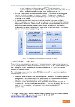 Методы стимулирования территориального развития ИКТ отрасли на примере Москвы
стр. 27 / 134
o автоматизированный анализ данных СПАРК пока невозможен т.к. нет
надежной привязки конкретного ЮЛ к видам деятельности из-за устаревших
кодов ОКВЭД и ошибок с выбором кодов при регистрации ЮЛ.
 Росстат существенно недооценивают ИКТ рынок, т.к. большая часть денежных
потоков на рынке проходит через серые схемы, а большинство ведущих ИТ-
компаний имеют представительства в оффшорных зонах, где осуществляют
большую часть сделок.
 С другой стороны, аналитические исследовательские агентства, наоборот,
заметно переоценивают рынок или ту часть рынка, в которой оцениваются доходы
ведущих ИТ-компаний. Аналитические компании вынуждены работать с данными,
которые на добровольной основе предоставляют игроки рынка. У подобной
информации есть два существенных недостатка – она субъективна и нет никакой
возможности проверить ее достоверность.
Рисунок 10. Основные используемые методы анализа ИКТ рынка.19
РЕКОМЕНДАЦИИ ПО РЕШЕНИЮ
Правительство Москвы должно принимать участие в процессе создания и утверждения
единой методики сбора и обобщения статистических данных по ИКТ-отрасли России для
учета интересов города, занимающего по разным сегментам от 30 до 70% в общем
объеме ИКТ рынка в стране.
При этом модернизация системы кодов ОКВЭД сама по себе не решит всех проблем с
достоверностью данных:
 Даже при модернизации кодов (инициатива МКС) останется проблема корректной
регистрации участников отрасли, т.к. при большом количестве кодов неизбежны
ошибки и неточности при заполнении регистрационных форм.
 Точность данных можно повысить, если привязать какие-либо льготы для ИКТ
организаций к использованию ИКТ кодов ОКВЭД. Но тогда возникает риск, что ИКТ
коды начнут использовать организации, фактически не ведущие ИКТ
деятельность.
19
Источник: Полынская Г.А. Разработка механизма оценки и прогнозирования развития
рынка ИТ-услуг, ВШЭ, Мир современной науки. 2012. № 2. С. 6-17,
http://publications.hse.ru/articles/67832966
 