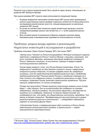 Методы стимулирования территориального развития ИКТ отрасли на примере Москвы
стр. 28 / 134
Решение этих и других вопросов может быть одной из задач органа, отвечающего за
развитие ИКТ бизнеса в Москве.
При оценке размера ИКТ отрасли нами использовался следующий подход:
 В рамках выбранной таксономии (сегментации) ИКТ рынка нами производился
анализ существующих оценок размера отдельных сегментов (готовые результаты
исследования аналитических агентств, специализирующихся на различных
сегментах ИКТ рынка).
 В случае не соответствия сегментов нашей сегментации делалась попытка
определения размера нужных нам сегментов, в т.ч. путем сравнения разных
отчетов.
 Для итоговой оценки по возможности бралось среднее значение между
максимальными и минимальными оценками из использованных отчетов.
Проблема: разрыв между идеями и реализацией.
Недостаток инвестиций в исследования и разработки
Проблему описывает Лорен Грэхэм (Гарвард, MIT). Как пишет РБК20
:
«Автор книги "Сможет ли Россия конкурировать? История инноваций в царской,
советской и современной России" посетил Москву с лекциями и рассказал, что
есть системные факторы, мешающие массовому внедрению инноваций в
России. Изменить ситуацию, по его мнению, помогут в первую очередь
институциональные изменения.
Грэхэм прямо говорит о том, что Россия богата талантами. И если "на
поверхности" находится не один десяток историй о гениях, совершивших
открытия в разных областях, то какими цифрами могли бы измеряться
инновации, если бы среда благоприятствовала развитию наук и свободному
предпринимательству? Разница между Россией и западными странами не в
том, сколько в них одаренных ученых, а в редкости реализации их идей. Успех
инновации, отмечает Грэхэм, включает практическое применение: "Русские
хорошие изобретатели, но плохие инноваторы".
Почему так происходит? Ответ кроется в английском названии книги (Lonely
ideas) — идеи одиноки. Они не жизнеспособны без поддержки за стенами
лаборатории, где были рождены. Но российское общество и государство не
нацелены на их поддержку. Напротив, по мнению Лорена Грэхэма, все
складывается так, что среда, или общественные институты, враждебна. Тут
автор не делает открытия. "Фундаментальной причиной различий в уровне
развития является различие в институтах", — утверждает нобелевский
лауреат по экономике Дуглас Норт».
«Столетиями бизнес и коммерциализация идей считались в России делом,
недостойным интеллигентного человека, а практичность — скорее
отрицательной характеристикой».
20
Источник: РБК, Татьяна Солюс: Лорен Грэхэм: Как нам модернизировать Россию?
http://i.rbc.ru/publication/analytic/loren_grehem_kak_nam_modernizirovat_rossiyu
 