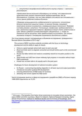 Методы стимулирования территориального развития ИКТ отрасли на примере Москвы
стр. 29 / 134
«… отсутствие географической мобильности внутри страны — прописка и
регистрация».
«Кремниевая долина возникла в Калифорнии не потому, что американское
правительство указало талантливым предпринимателям, где им
обосноваться, а потому, что они сами выбрали это место как оптимальное с
точки зрения удобства создания бизнеса».
«Правовая незащищенность изобретателей (в частности, отсутствие
должной патентной защиты) также, по мнению Грэхэма, оказывает
негативное влияние на развитие и коммерциализацию технологий. Правовая
система уязвима и запутана. Госслужащие, профессора, предприниматели —
все с легкостью нарушают правила и формально могут стать ответчиками в
суде. Однако судебная система действует избирательно, и, чтобы не
оказаться под ее прицелом, люди предпочитают не рисковать. При этом в
экономике стимулы к инновациям сохраняются достаточно слабые».
Эта точка зрения находит подтверждение в объемном исследовании, проведенном в
Высшей Школе Экономике в 2012 году21
:
The success of BRIC countries evidently correlates with the focus on technology
development and the ability to apply its results.
 China is a good example where both seem to work very well
 Brazil and India seem to stagnate somewhat and should further push on the commenced
initiatives
 Russia has fallen behind and needs to completely rebuild its innovation position in the
world
 Saudi Arabia and UAE have shown relatively high progress in innovation without major
R&D investments
 Kuwait has not been able to do equally well in the past years
Challenges for future development of national innovation system:
 for Russia – overcoming long-lasting stagnation in all basic input and output parameters
of [national innovation system] NIS development;
 ensuring attractiveness of R&D sector for business;
 attracting new human capital into R&D sector
Число сотрудников занятых в сфере исследований и разработки (R&D) в России в период
1998-2009 сократилось на 10,2%.
21
Источник: «The transition from factor driven economies to innovation driven economies - the
case of BRIC and GCC countries», Maxim N. Kotsemir, National Research University, Higher
School of Economics, Institute for Statistical Studies and Economics of Knowledge. 2012.
http://www.hse.ru/data/2012/09/26/1245374879/M.%20Kotsemir%20EACES%202012%20pres
entation.pdf
 