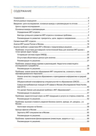 Методы стимулирования территориального развития ИКТ отрасли на примере Москвы
стр. 3 / 134
СОДЕРЖАНИЕ
Содержание...............................................................................................................................3
Используемые сокращения ......................................................................................................6
Введение: цели исследования, основные выводы и рекомендации по итогам.....................7
Цели и задачи исследования................................................................................................7
Основные выводы и рекомендации......................................................................................7
Определение ИКТ-отрасли................................................................................................7
Факторы успешного развития ИКТ-отрасли и основные проблемы................................9
Рекомендации по развитию: приоритеты, цели, задачи и направления.......................11
Сегментация ИКТ отрасли......................................................................................................16
Анализ ИКТ рынка России и Москвы .....................................................................................18
Анализ проблем с развитием ИКТ в Москве и предлагаемые решения..............................24
Проблема: отсутствие достоверной статистической базы для анализа ИКТ-рынка с
точки зрения задач города..................................................................................................25
Устаревшая система кодов ОКВЭД ................................................................................25
Отсутствие объективных данных для анализа...............................................................26
Рекомендации по решению.............................................................................................27
Проблема: разрыв между идеями и реализацией. Недостаток инвестиций в
исследования и разработки ................................................................................................28
Рекомендации по решению.............................................................................................33
Проблема: низкое качество образования ИКТ специалистов, сложность поиска
квалифицированного персонала ........................................................................................36
Низкое качество стандартов образования и преподавания информатики в средней
школе................................................................................................................................37
Общероссийский классификатор специальностей по образованию (ОКСО) ...............38
Самые востребованные позиции в ИТ-сфере в Москве (Исследование Head Hunter,
май 2014)..........................................................................................................................40
Что делает бизнес для решения проблем с ИКТ образованием?.................................43
Рекомендации по решению.............................................................................................47
Проблема: недостаточный спрос на ИКТ-продукцию и услуги со стороны клиентов ......50
Рекомендации по решению.............................................................................................52
Проблема: высокая стоимость ведения бизнеса (налоги, аренда, з/п, ресурсы...) в
Москве..................................................................................................................................57
Налоговая нагрузка на бизнес.........................................................................................58
Аренда офисов в Москве ....................................................................................................61
Зарплаты ИКТ-специалистов в Москве...........................................................................65
Рекомендации по решению.............................................................................................66
Проблема: привлечение финансирования (инвестиции, кредиты и т.д.) .........................69
Рекомендации по решению.............................................................................................69
 