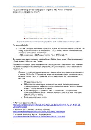 Методы стимулирования территориального развития ИКТ отрасли на примере Москвы
стр. 31 / 134
По данным Всемирного Банка по уровню затрат на R&D Россия отстает от
среднемирового уровня и Китая22
.
Рисунок 13. Затраты на исследования и разработки как % от ВВП, источник: Всемирный Банк
По данным Battelle:
 «В 2014, 10 стран потратят около 80% из $1.6 триллиона инвестиций в R&D по
всему миру; объединенные инвестиции США, Китая и Японии составят более
половины глобальных инвестиций».
 «R&D инвестиции в США вырастут на 1% до $465 млрд.»23
.
Т.е. инвестиции в исследования и разработки в США в более чем в 4,5 раза превышают
общий размер ИКТ отрасли в России.
Российский бизнес не хочет инвестировать в исследования и разработку, если не видит
немедленной отдачи на инвестиции с приемлемым уровнем риска. Типичное описание
проблемы24
:
Сегодня я посмотрел архив проектов с февраля (те, с которые я познакомился
в начале 2014 года). 300 проектов, в основном ранняя стадия, разные отрасли,
включая хайтек. Эти 300 проектов искали инвестиции. По состоянию на
сегодня:
 47 проектов закрыты;
 240 проектов заморожены или являются зомби (деньги закончились,
основатели нашли работу или начали другие проекты, "что-то делаем
но вяло" и прочие статусы-зомби);
 10 подняли раунды в пределах 200.000 долларов и 1 поднял более
миллиона долларов из них 4 подняли раунды и закрылись т.к. не смогли
поднять второй раунд;
 3 поднимают второй раунд;
22
Источник: Всемирный Банк,
http://data.worldbank.org/indicator/GB.XPD.RSDV.GD.ZS/countries/1W-RU-CN-IN-BR-DE-
US?display=graph
23
Источник: 2014 Global R&D Funding Forecast,
http://www.battelle.org/docs/tpp/2014_global_rd_funding_forecast.pdf
24
Источник: Александр Журба, СапфирКапитал,
https://www.facebook.com/alexander.zhurba/posts/675037732592479
 