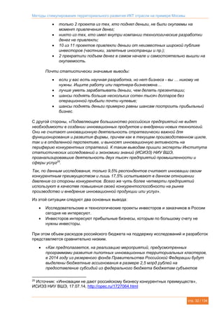 Методы стимулирования территориального развития ИКТ отрасли на примере Москвы
стр. 32 / 134
 только 2 проекта из тех, кто поднял деньги, не были окупаемы на
момент привлечения денег;
 никто из тех, кто имел внутри компании технологические разработки
денег не привлекли;
 10 из 11 проектов привлекли деньги от неизвестных широкой публике
инвесторов (частники, залетные иностранцы и пр.);
 2 прекратили подъем денег в самом начале и самостоятельно вышли на
окупаемость.
Почти статистически значимые выводы:
 если у вас есть научная разработка, но нет бизнеса - вы … никому не
нужны. Ищите работу или партнера-бизнесмена…
 лучше уметь зарабатывать деньги, чем делать презентации;
 шансы поднять больше нескольких сотен тысяч долларов без
операционной прибыли почти нулевые;
 шансы поднять деньги примерно равны шансам построить прибыльный
бизнес.
С другой стороны, «Подавляющее большинство российских предприятий не видят
необходимости в создании инновационных продуктов и внедрении новых технологий.
Они не считают инновационную деятельность стратегически важной для
функционирования и развития фирмы, причем как в текущем производственном цикле,
так и в отдаленной перспективе, и выносят инновационную активность на
периферию конкурентных стратегий. К таким выводам пришли эксперты Института
статистических исследований и экономики знаний (ИСИЭЗ) НИУ ВШЭ,
проанализировавшие деятельность двух тысяч предприятий промышленности и
сферы услуг25
.
Так, по данным исследования, только 9,5% респондентов считают инновации своим
конкурентным преимуществом и лишь 17,5% испытывают в данном отношении
давление со стороны конкурентов. Всего же чуть более четверти предприятий
используют в качестве повышения своей конкурентоспособности на рынке
производство и внедрение инновационной продукции или услуг».
Из этой ситуации следуют два основных вывода:
 Исследовательские и технологические проекты инвесторов и заказчиков в России
сегодня не интересуют.
 Инвесторов интересуют прибыльные бизнесы, которым по большому счету не
нужны инвесторы.
При этом объем расходов российского бюджета на поддержку исследований и разработок
представляется сравнительно низким.
 «Как предполагается, на реализацию мероприятий, предусмотренных
программами развития пилотных инновационных территориальных кластеров,
в 2014 году из резервного фонда Правительства Российской Федерации будут
выделены бюджетные ассигнования в размере 2,5 млрд рублей на
предоставление субсидий из федерального бюджета бюджетам субъектов
25
Источник: «Инновации не дают российскому бизнесу конкурентных преимуществ»,
ИСИЭЗ НИУ ВШЭ, 17.07.14, http://opec.ru/1727064.html
 