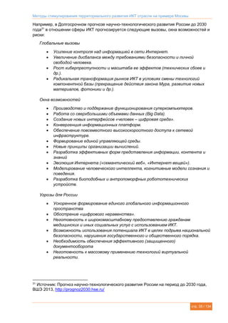 Методы стимулирования территориального развития ИКТ отрасли на примере Москвы
стр. 35 / 134
Например, в Долгосрочном прогнозе научно-технологического развития России до 2030
года31
в отношении сферы ИКТ прогнозируется следующие вызовы, окна возможностей и
риски:
Глобальные вызовы
 Усиление контроля над информацией в сети Интернет.
 Увеличение дисбаланса между требованиями безопасности и личной
свободой человека.
 Рост киберпреступности и масштаба ее эффектов (технических сбоев и
др.).
 Радикальная трансформация рынков ИКТ в условиях смены технологий
компонентной базы (прекращение действия закона Мура, развитие новых
материалов, фотоники и др.).
Окна возможностей
 Производство и поддержание функционирования суперкомпьютеров.
 Работа со сверхбольшими объемами данных (Big Data).
 Создание новых интерфейсов «человек – цифровая среда».
 Конвергенция информационных платформ.
 Обеспечение повсеместного высокоскоростного доступа к сетевой
инфраструктуре.
 Формирование единой управляющей среды.
 Новые принципы организации вычислений.
 Разработка эффективных форм представления информации, контента и
знаний
 Эволюция Интернета («семантический веб», «Интернет вещей»).
 Моделирование человеческого интеллекта, когнитивные модели сознания и
поведения.
 Разработка биоподобных и антропоморфных робототехнических
устройств.
Угрозы для России
 Ускоренное формирование единого глобального информационного
пространства
 Обострение «цифрового неравенства».
 Неготовность к широкомасштабному предоставлению гражданам
медицинских и иных социальных услуг с использованием ИКТ.
 Возможность использования потенциала ИКТ в целях подрыва национальной
безопасности, нарушения государственного и общественного порядка.
 Необходимость обеспечения эффективного (защищенного)
документооборота
 Неготовность к массовому применению технологий виртуальной
реальности.
31
Источник: Прогноз научно-технологического развития России на период до 2030 года,
ВШЭ 2013, http://prognoz2030.hse.ru/
 