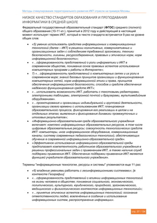 Методы стимулирования территориального развития ИКТ отрасли на примере Москвы
стр. 37 / 134
НИЗКОЕ КАЧЕСТВО СТАНДАРТОВ ОБРАЗОВАНИЯ И ПРЕПОДАВАНИЯ
ИНФОРМАТИКИ В СРЕДНЕЙ ШКОЛЕ
Федеральный государственный образовательный стандарт (ФГОС) среднего (полного)
общего образования (10-11 кл.), принятый в 2012 году и действующий в настоящий
момент использует термин ИКТ, который в тексте стандарта встречается 9 раз на уровне
общих слов:
 «5) умение использовать средства информационных и коммуникационных
технологий (далее – ИКТ) в решении когнитивных, коммуникативных и
организационных задач с соблюдением требований эргономики, техники
безопасности, гигиены, ресурсосбережения, правовых и этических норм, норм
информационной безопасности»;
 «…сформированность представлений о роли информатики и ИКТ в
современном обществе, понимание основ правовых аспектов использования
компьютерных программ и работы в Интернете»;
 7) «…сформированность представлений о компьютерных сетях и их роли в
современном мире; знаний базовых принципов организации и функционирования
компьютерных сетей, норм информационной этики и права, принципов
обеспечения информационной безопасности, способов и средств обеспечения
надёжного функционирования средств ИКТ»;
 «…использовать возможности ИКТ, работать с текстовыми редакторами,
электронными таблицами, электронной почтой и браузерами, мультимедийным
оборудованием».
 «…проектирования и организации индивидуальной и групповой деятельности,
организации своего времени с использованием ИКТ; планирования
образовательного процесса, фиксирования его реализации в целом и на
отдельных этапах; выявления и фиксирования динамики промежуточных и
итоговых результатов»;
 «Информационно-образовательная среда образовательного учреждения
включает: комплекс информационных образовательных ресурсов, в том числе
цифровые образовательные ресурсы; совокупность технологических средств
ИКТ: компьютеры, иное информационное оборудование, коммуникационные
каналы; систему современных педагогических технологий, обеспечивающих
обучение в современной информационно-образовательной среде».
 «Эффективное использование информационно-образовательной среды
предполагает компетентность работников образовательного учреждения в
решении профессиональных задач с применением ИКТ, а также наличие служб
поддержки применения ИКТ. Обеспечение поддержки применения ИКТ является
функцией учредителя образовательного учреждения».
Термины "информационные технологии, ресурсы и системы" упоминаются еще 11 раз:
 «6) владение умениями работать с геоинформационными системами»; [в
контексте Географии]
 «…сформированность представлений о влиянии информационных технологий
на жизнь человека в обществе; понимание социального, экономического,
политического, культурного, юридического, природного, эргономического,
медицинского и физиологического контекстов информационных технологий»;
 «…принятие этических аспектов информационных технологий; осознание
ответственности людей, вовлечённых в создание и использование
информационных систем, распространение информации».
 