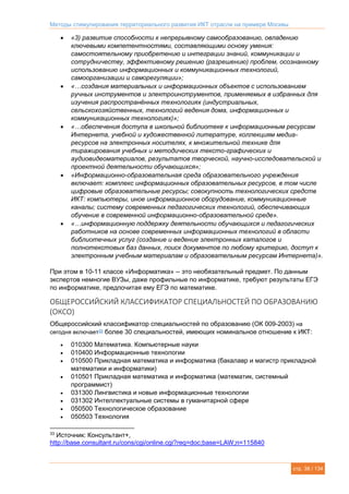 Методы стимулирования территориального развития ИКТ отрасли на примере Москвы
стр. 38 / 134
 «3) развитие способности к непрерывному самообразованию, овладению
ключевыми компетентностями, составляющими основу умения:
самостоятельному приобретению и интеграции знаний, коммуникации и
сотрудничеству, эффективному решению (разрешению) проблем, осознанному
использованию информационных и коммуникационных технологий,
самоорганизации и саморегуляции»;
 «…создания материальных и информационных объектов с использованием
ручных инструментов и электроинструментов, применяемых в избранных для
изучения распространённых технологиях (индустриальных,
сельскохозяйственных, технологий ведения дома, информационных и
коммуникационных технологиях)»;
 «…обеспечения доступа в школьной библиотеке к информационным ресурсам
Интернета, учебной и художественной литературе, коллекциям медиа-
ресурсов на электронных носителях, к множительной технике для
тиражирования учебных и методических тексто-графических и
аудиовидеоматериалов, результатов творческой, научно-исследовательской и
проектной деятельности обучающихся»;
 «Информационно-образовательная среда образовательного учреждения
включает: комплекс информационных образовательных ресурсов, в том числе
цифровые образовательные ресурсы; совокупность технологических средств
ИКТ: компьютеры, иное информационное оборудование, коммуникационные
каналы; систему современных педагогических технологий, обеспечивающих
обучение в современной информационно-образовательной среде».
 «…информационную поддержку деятельности обучающихся и педагогических
работников на основе современных информационных технологий в области
библиотечных услуг (создание и ведение электронных каталогов и
полнотекстовых баз данных, поиск документов по любому критерию, доступ к
электронным учебным материалам и образовательным ресурсам Интернета)».
При этом в 10-11 классе «Информатика» -- это необязательный предмет. По данным
экспертов немногие ВУЗы, даже профильные по информатике, требуют результаты ЕГЭ
по информатике, предпочитая ему ЕГЭ по математике.
ОБЩЕРОССИЙСКИЙ КЛАССИФИКАТОР СПЕЦИАЛЬНОСТЕЙ ПО ОБРАЗОВАНИЮ
(ОКСО)
Общероссийский классификатор специальностей по образованию (ОК 009-2003) на
сегодня включает33 более 30 специальностей, имеющих номинальное отношение к ИКТ:
 010300 Математика. Компьютерные науки
 010400 Информационные технологии
 010500 Прикладная математика и информатика (бакалавр и магистр прикладной
математики и информатики)
 010501 Прикладная математика и информатика (математик, системный
программист)
 031300 Лингвистика и новые информационные технологии
 031302 Интеллектуальные системы в гуманитарной сфере
 050500 Технологическое образование
 050503 Технология
33
Источник: Консультант+,
http://base.consultant.ru/cons/cgi/online.cgi?req=doc;base=LAW;n=115840
 