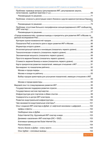 Методы стимулирования территориального развития ИКТ отрасли на примере Москвы
стр. 4 / 134
Проблема: правовые вопросы (регулирование ИКТ, регулирование закупок,
патентование, судебная практика и т.д.)............................................................................69
Рекомендации по решению.............................................................................................71
Проблема: сложность регистрации нового бизнеса и другие административные барьеры
..............................................................................................................................................73
Рекомендации по решению.............................................................................................74
Проблема: отсутствие большого географически сконцентрированного ИКТ сообщества
(ИКТ кластер).......................................................................................................................75
Рекомендации по решению.............................................................................................77
«Города возможностей»: основные выводы и приоритеты для развития ИКТ в Москве по
данным исследования PwC....................................................................................................83
Критерии оценки возможностей городов............................................................................85
Показатели PwC в контексте цели и задач развития ИКТ в Москве.................................86
Индикаторы второго уровня................................................................................................88
Интеллектуальный капитал и инновации (показатель первого уровня)...........................88
Технологическая готовность (показатель первого уровня)...............................................89
Экономическая мощность (показатель первого уровня) ...................................................89
Простота ведения бизнеса (показатель первого уровня)..................................................90
Стоимость ведения бизнеса и жизни (показатель первого уровня) .................................90
Карта приоритетов развития показателей, имеющих отношение к ИКТ ..........................91
Бенчмаркинг по показателям рейтинга ..............................................................................92
Москва и города-лидеры .................................................................................................92
Москва и соседи по рейтингу ..........................................................................................93
Выбор городов ориентиров для улучшения показателей, имеющих отношение к ИКТ
..........................................................................................................................................93
Москва и города-ориентиры............................................................................................94
Мировой опыт по стимулированию развития ИКТ ................................................................95
Государственная поддержка развития отрасли.................................................................96
Государственно-частное партнерство................................................................................97
Инфраструктура для стартапов и обмен опытом ..............................................................99
Университеты в центре ИКТ-кластеров..............................................................................99
Развитие индустриальной инфраструктуры.....................................................................100
Чем занимаются индустриальные кластеры?..................................................................101
Опыт создания ИКТ-кластера в Дубай: от нефтяной экономики к цифровой ................102
Цифры и факты:.............................................................................................................102
Свободные зоны в Дубае ..............................................................................................102
Dubai Internet City: Крупнейший ИКТ кластер в мире ...................................................103
Динамика «заселения» ИКТ-кластера (DIC + DOZ) .....................................................103
Ключевые преимущества Dubai Internet City ................................................................104
Расположение................................................................................................................104
Начать бизнес в Дубае – очень просто.........................................................................105
Опыт Дубая – ключевые выводы ..................................................................................105
 