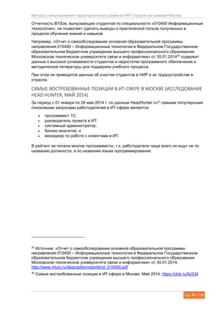 Методы стимулирования территориального развития ИКТ отрасли на примере Москвы
стр. 40 / 134
Отчетность ВУЗов, выпускающих студентов по специальности «010400 Информационные
технологии», не позволяет сделать выводы о практической пользе полученных в
процессе обучения знаний и навыков.
Например, «Отчет о самообследовании основной образовательной программы
направления 010400 – Информационные технологии в Федеральном Государственном
образовательном бюджетном учреждении высшего профессионального образования
Московском техническом университете связи и информатики» от 30.01.201435
содержит
данные о высокой успеваемости студентов и недостатке программного обеспечения и
методической литературы для поддержки учебного процесса.
При этом не приводятся данные об участии студентов в НИР и их трудоустройстве в
отрасли.
САМЫЕ ВОСТРЕБОВАННЫЕ ПОЗИЦИИ В ИТ-СФЕРЕ В МОСКВЕ (ИССЛЕДОВАНИЕ
HEAD HUNTER, МАЙ 2014)
За период с 01 января по 26 мая 2014 г. по данным HeadHunter.ru36
самыми популярными
поисковыми запросами работодателей в ИТ-сфере являются:
 программист 1С;
 руководитель проекта в ИТ;
 системный администратор;
 бизнес-аналитик; и
 менеджер по работе с клиентами в ИТ.
В рейтинг не попали многие программисты, т.к. работодатели чаще всего их ищут не по
названию должности, а по названию языка программирования.
35
Источник: «Отчет о самообследовании основной образовательной программы
направления 010400 – Информационные технологии в Федеральном Государственном
образовательном бюджетном учреждении высшего профессионального образования
Московском техническом университете связи и информатики» от 30.01.2014,
http://www.mtuci.ru/description/reports/ot_010400.pdf
36
Самые востребованные позиции в ИТ-сфере в Москве, Май 2014, https://clck.ru/9J334
 