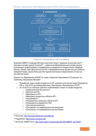 Методы стимулирования территориального развития ИКТ отрасли на примере Москвы
стр. 44 / 134
Рисунок 20. Технопарк Mail.Ru и МГТУ им. Баумана
Компания ABBYY Language Services запустила проект перевода на русский язык39
массовых онлайн курсов Coursera40
—известный образовательный онлайн-проект,
основанный профессорами Стэндфордского университета Эндрю Ыном и Дафной
Келлер. Проект дает бесплатный доступ к образовательным курсам лучших учебных
заведений мира, однако большинство курсов изначально представлено только на
английском языке.
Комитет по образованию АПКИТ во главе с Борисом Нуралиевым (1С) решает эту
проблему следующим образом41
:
 Разработка новых профстандартов по ИТ в рамках исполнения указа Президента
РФ от 7.05.2012 при взаимодействии с Минтрудом, Минкомсвязи, РСПП.
 25.10.2013 на странице комитета опубликованы новые 12 профстандартов:
o «Администратор баз данных»
o «Архитектор ПО»
o «Менеджер по ИТ»
o «Менеджер продуктов в области ИТ»
o «Программист»
o «Руководитель проектов в области ИТ»
o «Руководитель разработки ПО»
o «Системный аналитик»
o «Специалист по информационным ресурсам»
o «Специалист по информационным системам»
39
Источник: http://coursera.abbyy-ls.com/ru#home
40
Подробнее: https://www.coursera.org/
41
Источник: АПКИТ 2013, http://www.apkit.ru/news/index.php?ELEMENT_ID=16240
 