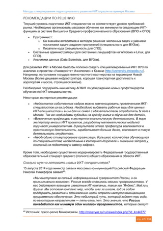 Методы стимулирования территориального развития ИКТ отрасли на примере Москвы
стр. 47 / 134
РЕКОМЕНДАЦИИ ПО РЕШЕНИЮ
Текущий уровень подготовки ИКТ специалистов не соответствует уровню требований
рынка. Необходимо организовать массовое обучение как минимум по следующим ИКТ-
функциям в системе Высшего и Среднего-профессионального образования (ВПО и СПО):
 Программист:
o Со знанием алгоритмов и методов решения численных задач и умением
постановки задач создания приложений (специальность для ВУЗов).
o Писатели кода (специальность для СПО).
 Системные администраторы (для системных ландшафтов на Windows и Linux, для
СПО).
 Аналитики данных (Data Scientists, для ВУЗов).
Для развития ИКТ в Москве было бы полезно создать специализированный ИКТ ВУЗ по
аналогии с проектом «Университет Иннополис» в Казани (http://university.innopolis.ru/).
Например, на условиях государственно-частного партнерства на территории Новой
Москвы (более дешевая инфраструктура, хорошая транспортная доступность к
аэропортам и шоссе, строящееся жилье).
Необходимо поддержать инициативу АПКИТ по утверждению новых профстандартов
обучения по ИКТ-специальностям.
Некоторые экспертные рекомендации:
 «Недостаток собственных кадров можно компенсировать привлечением ИКТ-
специалистов из-за рубежа. Необходимо выдавать рабочие визы для ценных
ИКТ-специалистов и визы для их семей с обязательством отработать N лет в
Москве. Так же необходимы субсидии на аренду жилья и обучение для детей».
 «Вовлечение профессуры в экспертно-аналитическую деятельность. В мире
экспертизу многих ИКТ проектов, разработку математических моделей
поручают университетам. В результате этого профессура вовлекается в
практическую деятельность, зарабатывает больше денег, вовлекает в такую
деятельность студентов».
 «Необходимо стимулирование организации большего количества обучающихся
по специальностям, необходимым в Интернет-торговле и снижение затрат у
компаний на подготовку и замену кадров».
Кроме того, необходимо существенно модернизировать Федеральный государственный
образовательный стандарт среднего (полного) общего образования в области ИКТ.
Сколько нужно готовить новых ИКТ-специалистов?
15 августа 2014 года министр связи и массовых коммуникаций Российской Федерации
Николай Никифоров заявил45
:
«Мы выступаем за полный информационный суверенитет России, и он
принципиально возможен. Россия всегда славилась своими программистами. У
нас действуют всемирно известные ИТ-компании, такие как “Яндекс”, Mail.ru и
другие. Мы готовим комплекс мер, чтобы шаг за шагом, год за годом
поддержать развитие и становление целой отрасли импортозамещающего
программного обеспечения. Это небыстрый путь, который займет три года,
по некоторым направлениям — пять-семь лет. Это значит, что России
понадобится как минимум один миллион программистов, которые смогут
45
Источник: пресс-релиз Минкомсвязи, http://minsvyaz.ru/ru/news/index.php?id_4=44777
 