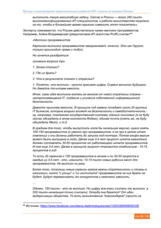 Методы стимулирования территориального развития ИКТ отрасли на примере Москвы
стр. 48 / 134
выполнить такую масштабную задачу. Сейчас в России — всего 350 тысяч
высококвалифицированных ИТ-специалистов, и работа министерства нацелена
на то, чтобы в ближайшее время серьезно изменить этот показатель».
Эксперты сомневаются, что России действительно нужен миллион программистов.
Например, Алёна Владимирская (рекрутинговое ИТ-агентство Pruffi) считает46
:
«Миллион программистов
Картинка миллиона программистов завораживает, конечно. Это как Оруэлл,
только происходит прямо с тобой.
Но хочется разобраться
основных вопроса три
1. Зачем столько?
2. Где их брать?
3. Что в результате станет с отраслью?
1. Понятно, что миллион - просто красивая цифра. Символ великого будущего.
Но давайте посчитаем емкость.
Итак, сама идея миллиона взялась во многом от новой стратегии страны -
импортозамещения IT, создания и усиления собственной информационной
безопасности
Давайте прикинем емкость. В принципе под замену попадает около 20 крупных
IT бизнесов, которые всерьез влияют на безопасность и самодостаточность -
ну, например, платежная государственная система, единый поисковик (я не буду
сейчас обсуждать в этом контексте Яндекс), единая почта (опять же, не буду
обсуждать Мейл), и т.д.
В среднем для того, чтобы выпустить хотя бы начальную версию, нужно взять
100-150 программистов (я именно про программистов, а не про в целом штат
компании) и они должны работать до запуска год-полтора. Потом альфа версия
может быть выпущена в люди. Далее еще 3-5 лет прирост штата ежегодный
должен составлять 30-50 процентов от работающего штата программистов.
И так еще 3-5 лет. Далее в принципе прирост становится стабильным - 10-15
процентов в год
То есть 20 сервисов о 150 программистов в начале и по 30-50 прироста в
каждый из 3-5 лет - это, извините, 10-15 тысяч новых рабочих мест для
программистов. Не миллион ни разу
Более того, поскольку новые сервисы крайне важны стратегически и сложны в
написании, никто "с улицы" и "из института" программистов на них брать не
будет. Будут переманивать от конкурентов и немножко завозить.
…
Однако, 150 тысяч - это не миллион. Но цифру все-таки считали (не миллион, а
200 тысяч начальную точно считали). Откуда она берется? От идеи
модернизации общества. То есть возникновения "говнокодеров" (прости за
46
Источник: https://www.facebook.com/alena.vladimirskaya/posts/10203385068000336
 