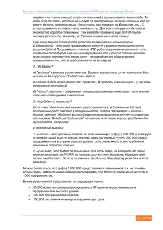 Методы стимулирования территориального развития ИКТ отрасли на примере Москвы
стр. 49 / 134
термин - ну такие в нашей отрасли термины) в промышленном масштабе. То
есть это те люди, которые не могут по квалификации писать сложный код, но
могут делать простые вещи - докрутить ваш магазин на Битриксе или 1C,
отпрограммить и отверстать лендинг и пр. Для них планируется делать в
множестве городов техникумы. Там емкость примерно еще 80-100 тысяч
человек (простите, министр, но больше страна не съест точно) …
Еще одна важная точка роста (спасибо за прекрасный комментарий
Д.Мешалкину) - это рост программинга вместе с ростом промышленности
(если он будет) Программинг станков ЧПУ, роботизированная техника - эти
сегменты потребуют еще как минимум тысяч сто (что-то точное сказать
тут сложно, потому что этот рост - производная от общего роста
промышленности, что я предсказывать не возьмусь)
2. Где брать?
а) "высоких" хантить у конкурентов. Быстро вырастить их не получится. Или
возить из Белоруссии, Прибалтики, Индии.
Из одной Индии можно тысяч 300 привести. И проблем с языком нет - у них всех
прекрасный английский
б) "низких" растить - открывать специализированные техникумы - это вполне
себе масштабируемая технология
3. Что будет с отраслью?
Если таки идея миллиона начнет реализовываться, в ближайшие 3-5 лет
постоянный рост зарплат у программистов, потом "затоварка" и резкое и
долгое падение. Убийство рынка программиного фриланса за счет конкуренции
техникумов. Всеобщая "кодизация" населения, что очень хорошо (особенно для
журналистов, например)
И последние выводы:
1. миллион - это красивый символ. но вот начальную цифру в 200 000, в которую
я полгода назад еще не верила, теперь верю (см первый пункт) 200 000 новых
программистов в стране разного уровня - это очень много и это глубинное
изменение отрасли, конечно.
2. ну не знаю, что будет со всеми вами (то есть знаю, но говорить об этом
тут не хочется), но PRUFFI на черную икру за счет доктрины Миллион себе
точно заработает. За что огромное спасибо г-ну Никифорову (вот без всякой
издевки)».
Можно согласиться, что цифра 1,000,000 представляется завышенной, т.к. не понятен
объем задач, который можно коммерциализировать для 1000 ИТ-компаний со штатом в
1000 программистов.
Более реалистичной представляется следующая оценка:
 50,000 новых высококвалифицированных ИТ-архитекторов, инженеров и
программистов высокого уровня;
 100,000 программистов-кодеров;
 100,000 системных инженеров и администраторов.
 