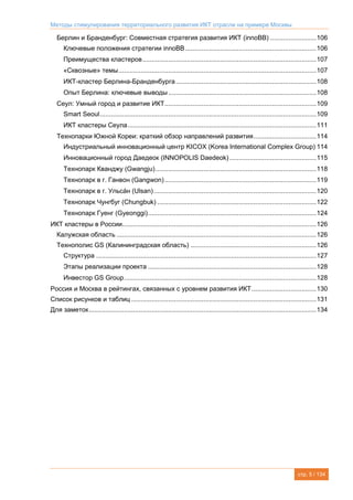 Методы стимулирования территориального развития ИКТ отрасли на примере Москвы
стр. 5 / 134
Берлин и Бранденбург: Совместная стратегия развития ИКТ (innoBB) .........................106
Ключевые положения стратегии innoBB.......................................................................106
Преимущества кластеров..............................................................................................107
«Сквозные» темы...........................................................................................................107
ИКТ-кластер Берлина-Бранденбурга............................................................................108
Опыт Берлина: ключевые выводы ................................................................................108
Сеул: Умный город и развитие ИКТ..................................................................................109
Smart Seoul.....................................................................................................................109
ИКТ кластеры Сеула......................................................................................................111
Технопарки Южной Кореи: краткий обзор направлений развития..................................114
Индустриальный инновационный центр KICOX (Korea International Complex Group) 114
Инновационный город Даедеок (INNOPOLIS Daedeok)...............................................115
Технопарк Кванджу (Gwangju).......................................................................................118
Технопарк в г. Ганвон (Gangwon)..................................................................................119
Технопарк в г. Ульса́н (Ulsan)........................................................................................120
Технопарк Чунгбуг (Chungbuk) ......................................................................................122
Технопарк Гуенг (Gyeonggi)...........................................................................................124
ИКТ кластеры в России.........................................................................................................126
Калужская область ............................................................................................................126
Технополис GS (Калининградская область) ....................................................................126
Структура .......................................................................................................................127
Этапы реализации проекта ...........................................................................................128
Инвестор GS Group........................................................................................................128
Россия и Москва в рейтингах, связанных с уровнем развития ИКТ...................................130
Список рисунков и таблиц ....................................................................................................131
Для заметок...........................................................................................................................134
 