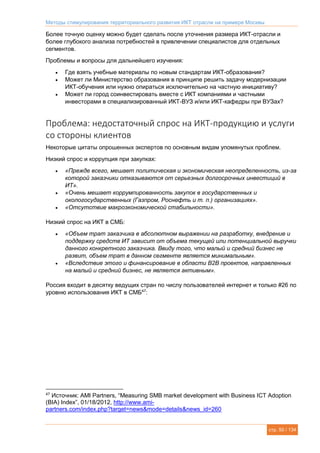Методы стимулирования территориального развития ИКТ отрасли на примере Москвы
стр. 50 / 134
Более точную оценку можно будет сделать после уточнения размера ИКТ-отрасли и
более глубокого анализа потребностей в привлечении специалистов для отдельных
сегментов.
Проблемы и вопросы для дальнейшего изучения:
 Где взять учебные материалы по новым стандартам ИКТ-образования?
 Может ли Министерство образования в принципе решить задачу модернизации
ИКТ-обучения или нужно опираться исключительно на частную инициативу?
 Может ли город соинвестировать вместе с ИКТ компаниями и частными
инвесторами в специализированный ИКТ-ВУЗ и/или ИКТ-кафедры при ВУЗах?
Проблема: недостаточный спрос на ИКТ-продукцию и услуги
со стороны клиентов
Некоторые цитаты опрошенных экспертов по основным видам упомянутых проблем.
Низкий спрос и коррупция при закупках:
 «Прежде всего, мешает политическая и экономическая неопределенность, из-за
которой заказчики отказываются от серьезных долгосрочных инвестиций в
ИТ».
 «Очень мешает коррумпированность закупок в государственных и
окологосударственных (Газпром, Роснефть и т. п.) организациях».
 «Отсутствие макроэкономической стабильности».
Низкий спрос на ИКТ в СМБ:
 «Объем трат заказчика в абсолютном выражении на разработку, внедрение и
поддержку средств ИТ зависит от объема текущей или потенциальной выручки
данного конкретного заказчика. Ввиду того, что малый и средний бизнес не
развит, объем трат в данном сегменте является минимальным».
 «Вследствие этого и финансирование в области B2B проектов, направленных
на малый и средний бизнес, не является активным».
Россия входит в десятку ведущих стран по числу пользователей интернет и только #26 по
уровню использования ИКТ в СМБ47
:
47
Источник: AMI Partners, “Measuring SMB market development with Business ICT Adoption
(BIA) Index”, 01/18/2012, http://www.ami-
partners.com/index.php?target=news&mode=details&news_id=260
 